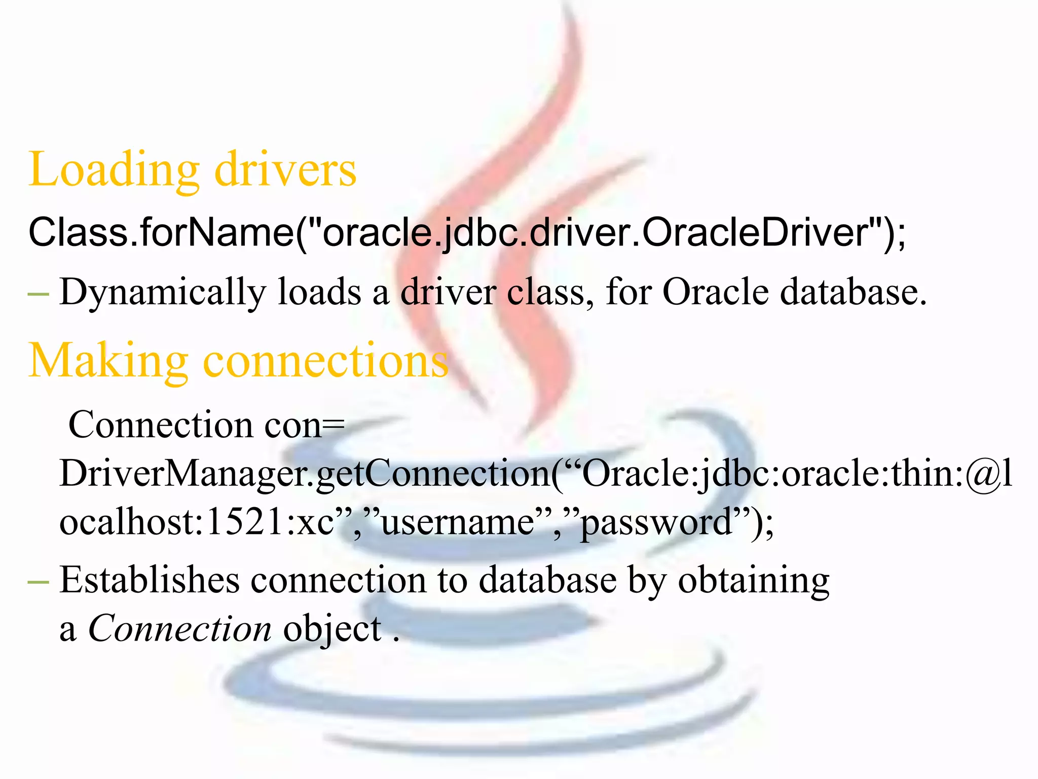 Loading drivers 
Class.forName("oracle.jdbc.driver.OracleDriver"); 
– Dynamically loads a driver class, for Oracle database. 
Making connections 
Connection con= 
DriverManager.getConnection(“Oracle:jdbc:oracle:thin:@l 
ocalhost:1521:xc”,”username”,”password”); 
– Establishes connection to database by obtaining 
a Connection object . 
 