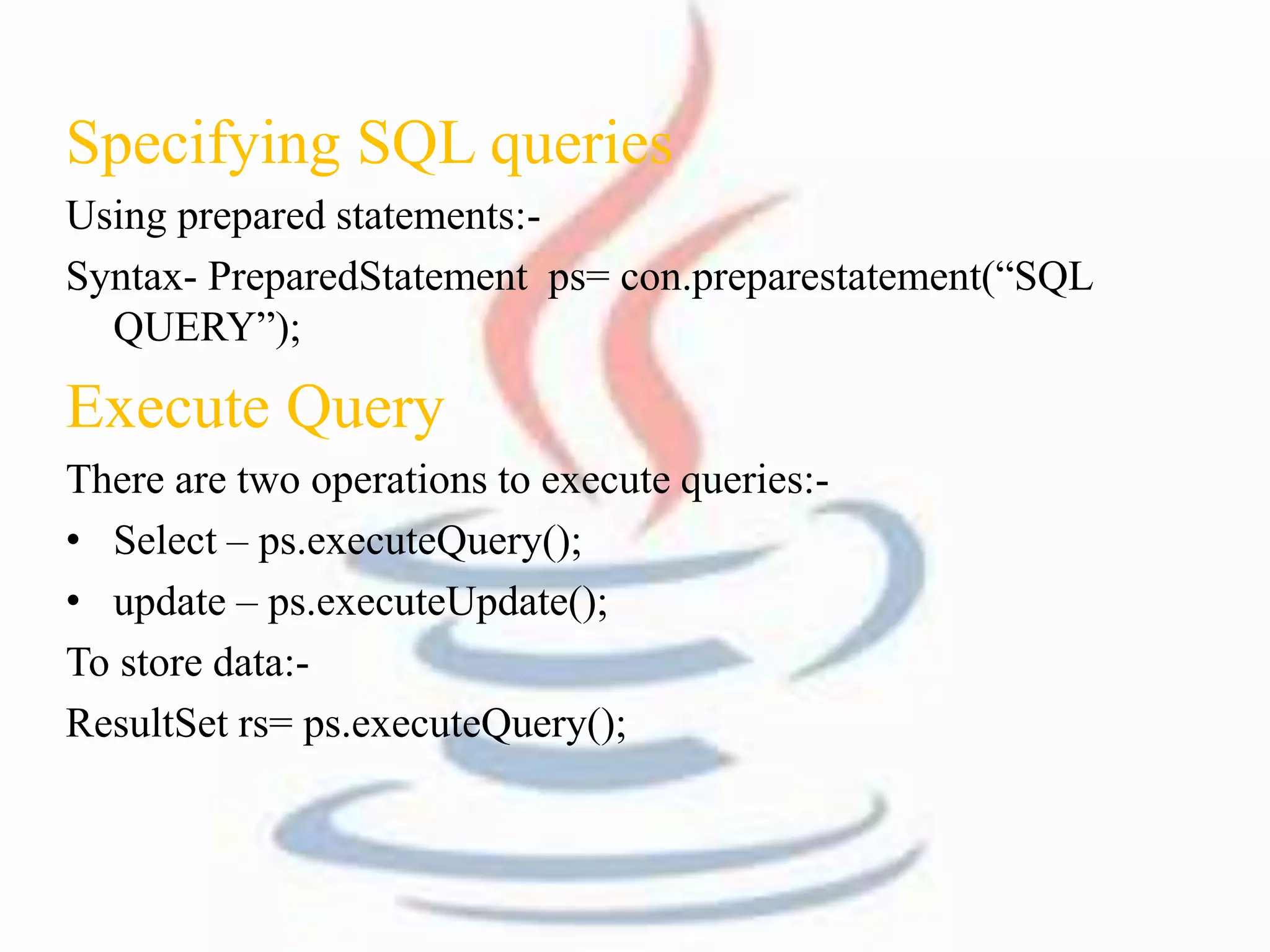 Specifying SQL queries 
Using prepared statements:- 
Syntax- PreparedStatement ps= con.preparestatement(“SQL 
QUERY”); 
Execute Query 
There are two operations to execute queries:- 
• Select – ps.executeQuery(); 
• update – ps.executeUpdate(); 
To store data:- 
ResultSet rs= ps.executeQuery(); 
 