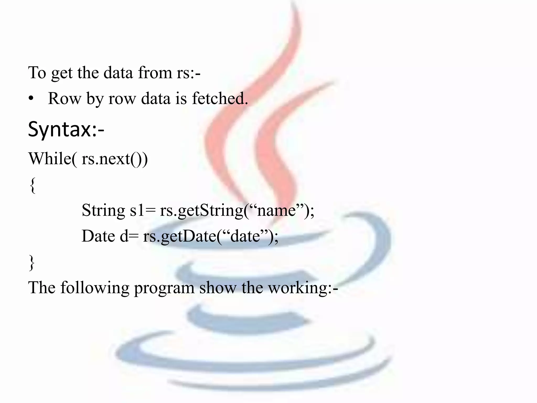 To get the data from rs:- 
• Row by row data is fetched. 
Syntax:- 
While( rs.next()) 
{ 
String s1= rs.getString(“name”); 
Date d= rs.getDate(“date”); 
} 
The following program show the working:- 
 