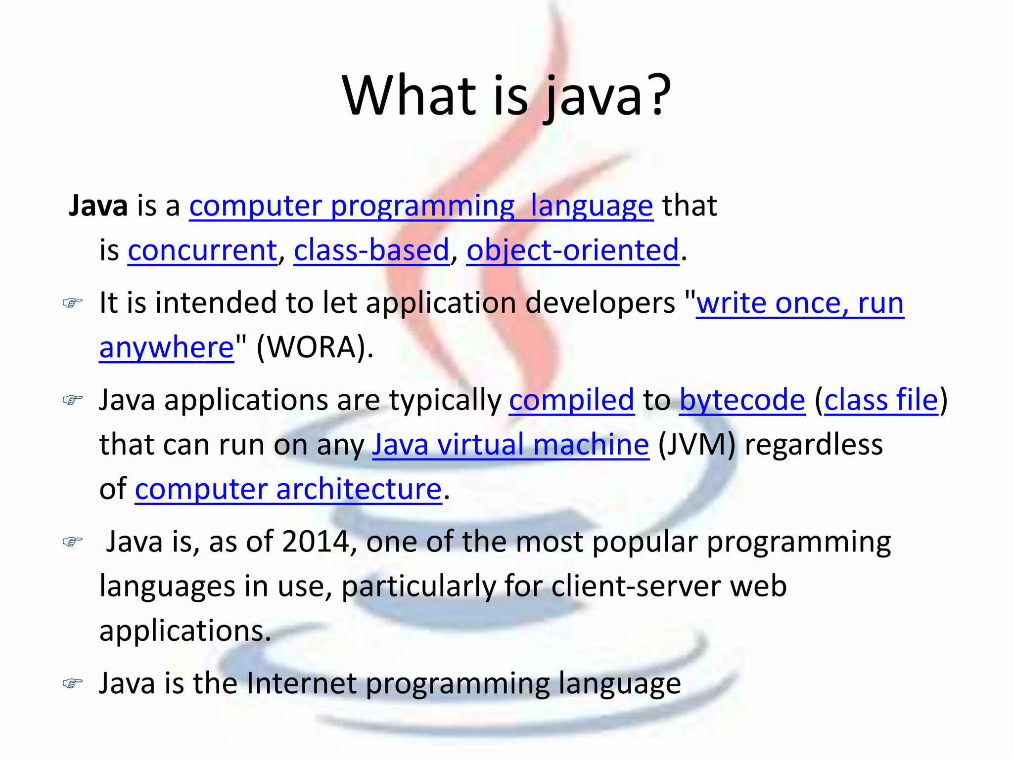 What is java? 
Java is a computer programming language that 
is concurrent, class-based, object-oriented. 
 It is intended to let application developers "write once, run 
anywhere" (WORA). 
 Java applications are typically compiled to bytecode (class file) 
that can run on any Java virtual machine (JVM) regardless 
of computer architecture. 
 Java is, as of 2014, one of the most popular programming 
languages in use, particularly for client-server web 
applications. 
 Java is the Internet programming language 
 