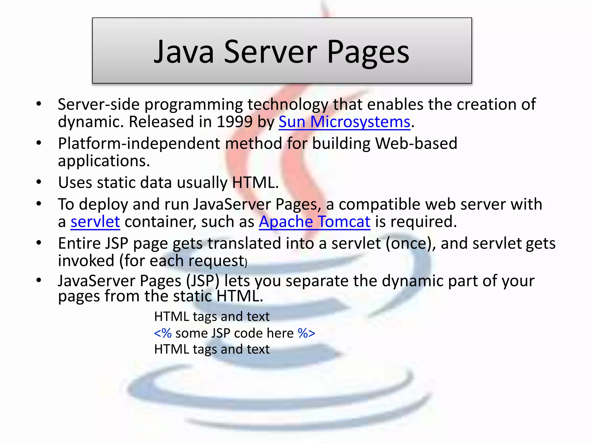 Java Server Pages 
• Server-side programming technology that enables the creation of 
dynamic. Released in 1999 by Sun Microsystems. 
• Platform-independent method for building Web-based 
applications. 
• Uses static data usually HTML. 
• To deploy and run JavaServer Pages, a compatible web server with 
a servlet container, such as Apache Tomcat is required. 
• Entire JSP page gets translated into a servlet (once), and servlet gets 
invoked (for each request) 
• JavaServer Pages (JSP) lets you separate the dynamic part of your 
pages from the static HTML. 
HTML tags and text 
<% some JSP code here %> 
HTML tags and text 
 