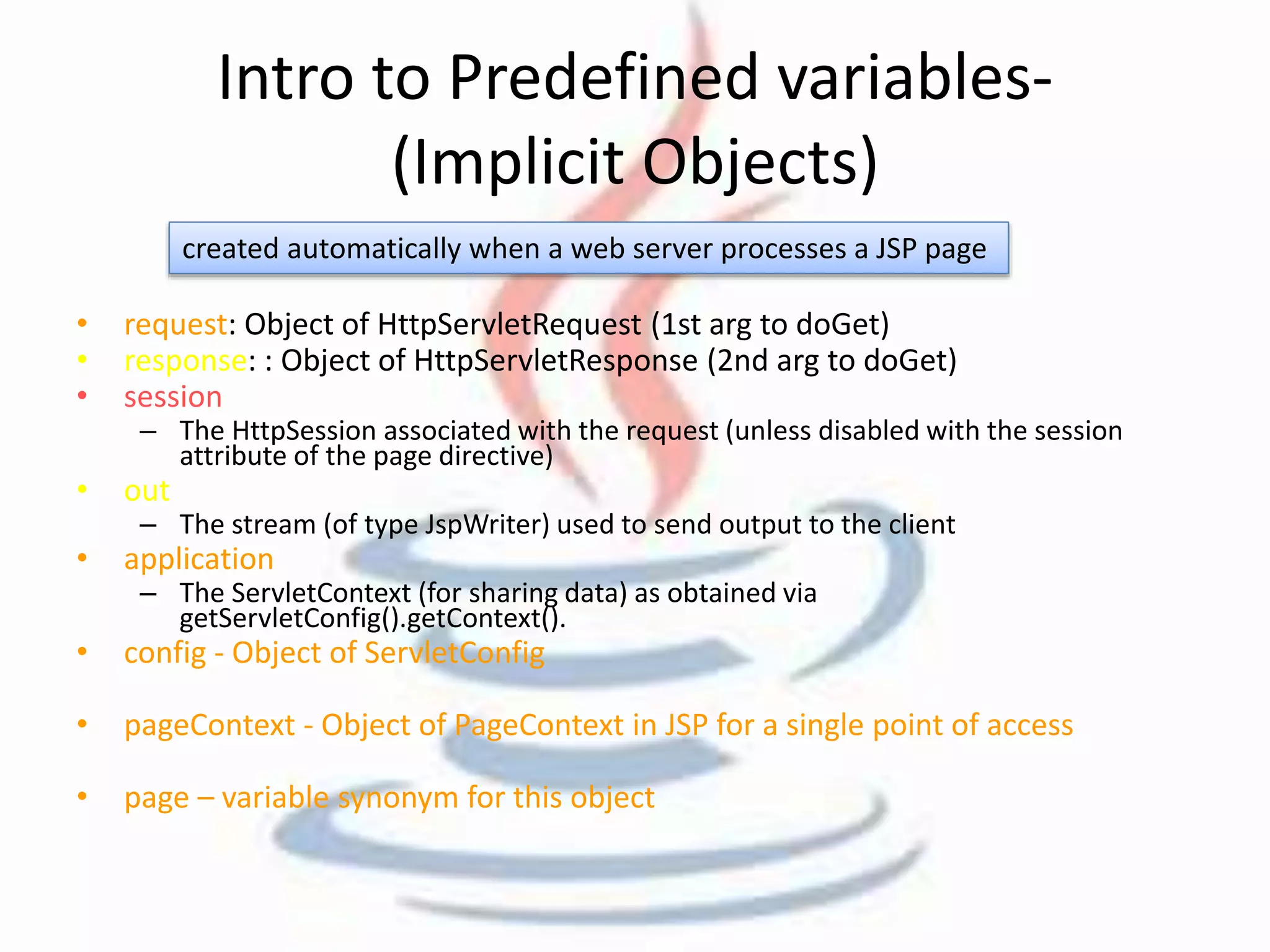 Intro to Predefined variables- 
(Implicit Objects) 
created automatically when a web server processes a JSP page 
• request: Object of HttpServletRequest (1st arg to doGet) 
• response: : Object of HttpServletResponse (2nd arg to doGet) 
• session 
– The HttpSession associated with the request (unless disabled with the session 
attribute of the page directive) 
• out 
– The stream (of type JspWriter) used to send output to the client 
• application 
– The ServletContext (for sharing data) as obtained via 
getServletConfig().getContext(). 
• config - Object of ServletConfig 
• pageContext - Object of PageContext in JSP for a single point of access 
• page – variable synonym for this object 
 