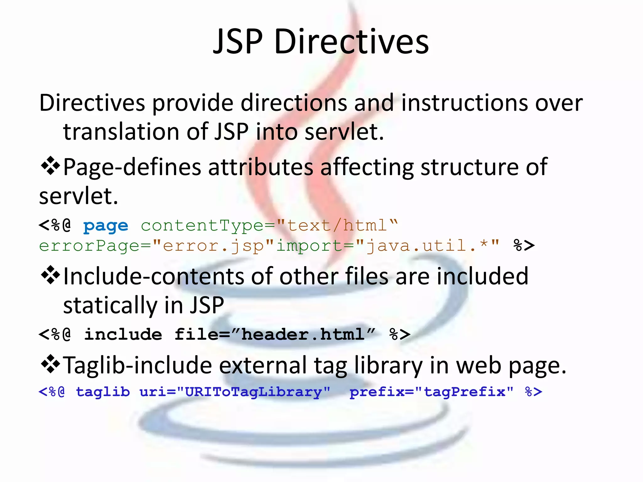JSP Directives 
Directives provide directions and instructions over 
translation of JSP into servlet. 
Page-defines attributes affecting structure of 
servlet. 
<%@ page contentType="text/html“ 
errorPage="error.jsp"import="java.util.*" %> 
Include-contents of other files are included 
statically in JSP 
<%@ include file=”header.html” %> 
Taglib-include external tag library in web page. 
<%@ taglib uri="URIToTagLibrary" prefix="tagPrefix" %> 
 