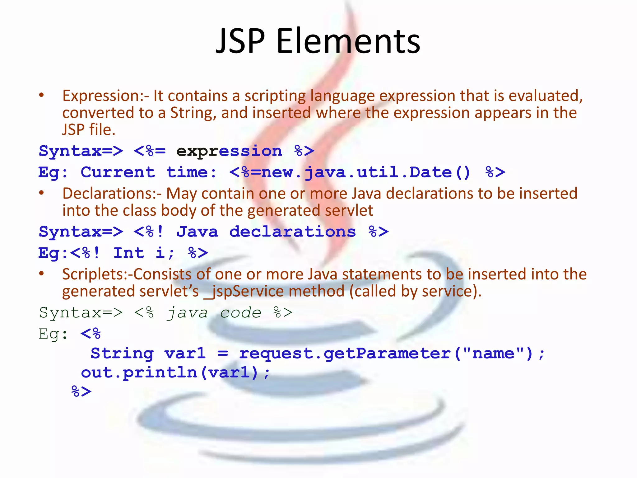 JSP Elements 
• Expression:- It contains a scripting language expression that is evaluated, 
converted to a String, and inserted where the expression appears in the 
JSP file. 
Syntax=> <%= expression %> 
Eg: Current time: <%=new.java.util.Date() %> 
• Declarations:- May contain one or more Java declarations to be inserted 
into the class body of the generated servlet 
Syntax=> <%! Java declarations %> 
Eg:<%! Int i; %> 
• Scriplets:-Consists of one or more Java statements to be inserted into the 
generated servlet’s _jspService method (called by service). 
Syntax=> <% java code %> 
Eg: <% 
String var1 = request.getParameter("name"); 
out.println(var1); 
%> 
 