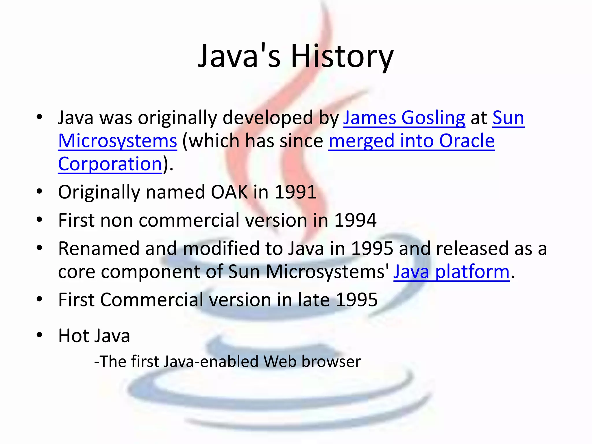 Java's History 
• Java was originally developed by James Gosling at Sun 
Microsystems (which has since merged into Oracle 
Corporation). 
• Originally named OAK in 1991 
• First non commercial version in 1994 
• Renamed and modified to Java in 1995 and released as a 
core component of Sun Microsystems' Java platform. 
• First Commercial version in late 1995 
• Hot Java 
-The first Java-enabled Web browser 
 