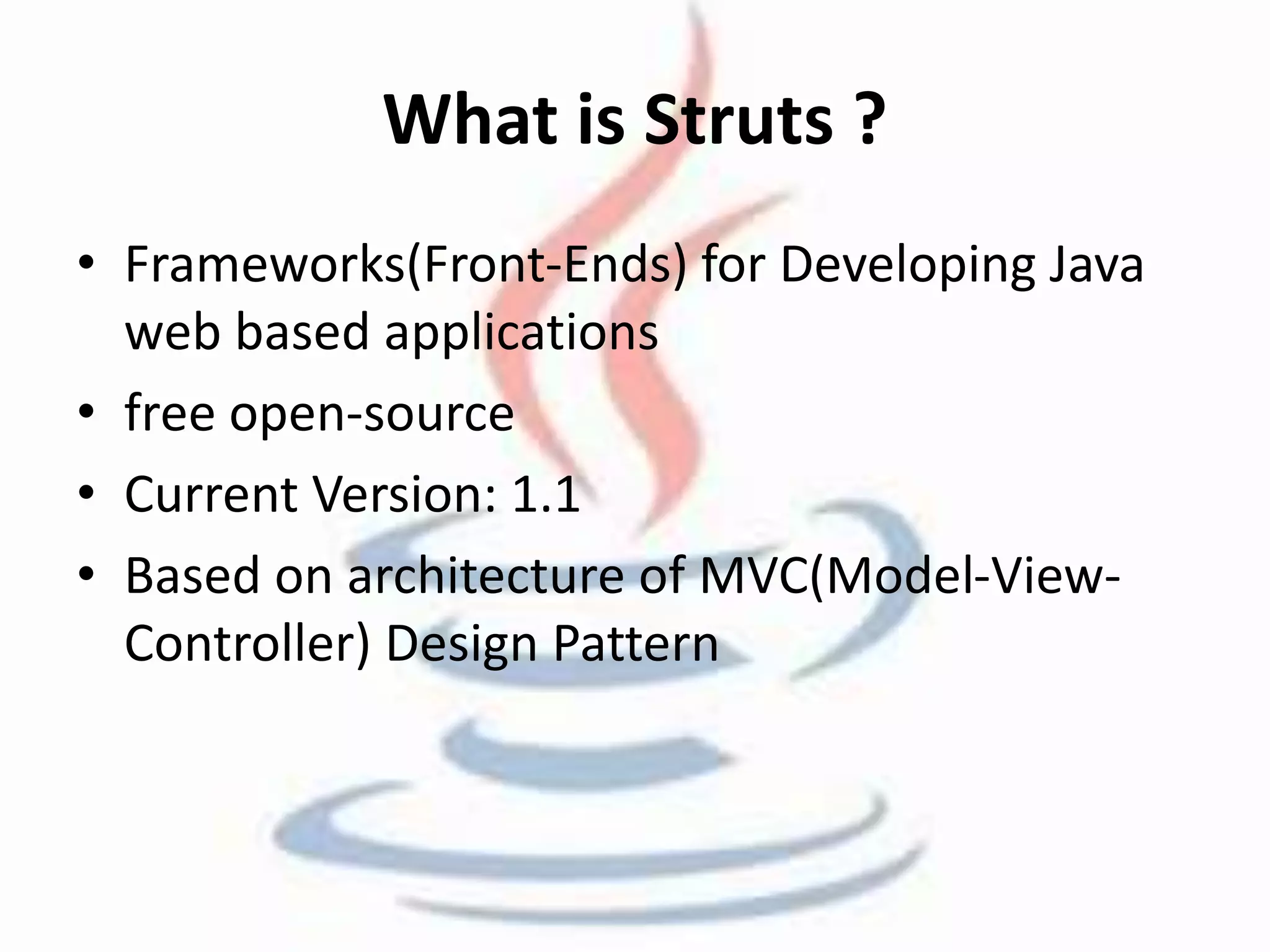 What is Struts ? 
• Frameworks(Front-Ends) for Developing Java 
web based applications 
• free open-source 
• Current Version: 1.1 
• Based on architecture of MVC(Model-View- 
Controller) Design Pattern 
 