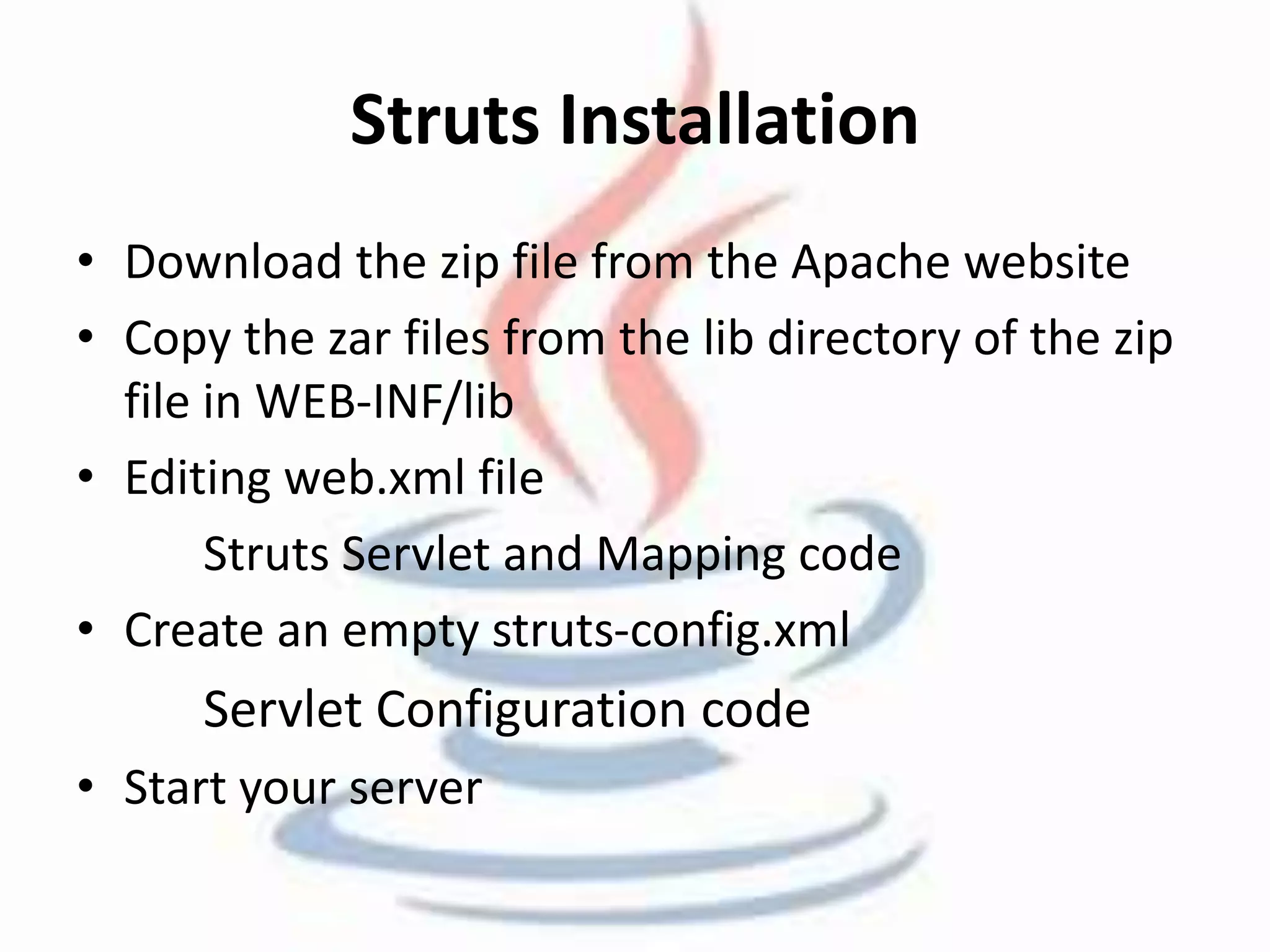 Struts Installation 
• Download the zip file from the Apache website 
• Copy the zar files from the lib directory of the zip 
file in WEB-INF/lib 
• Editing web.xml file 
Struts Servlet and Mapping code 
• Create an empty struts-config.xml 
Servlet Configuration code 
• Start your server 
 