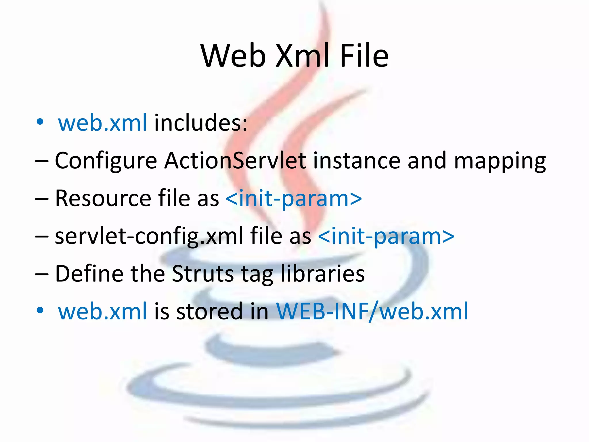 Web Xml File 
• web.xml includes: 
– Configure ActionServlet instance and mapping 
– Resource file as <init-param> 
– servlet-config.xml file as <init-param> 
– Define the Struts tag libraries 
• web.xml is stored in WEB-INF/web.xml 
 