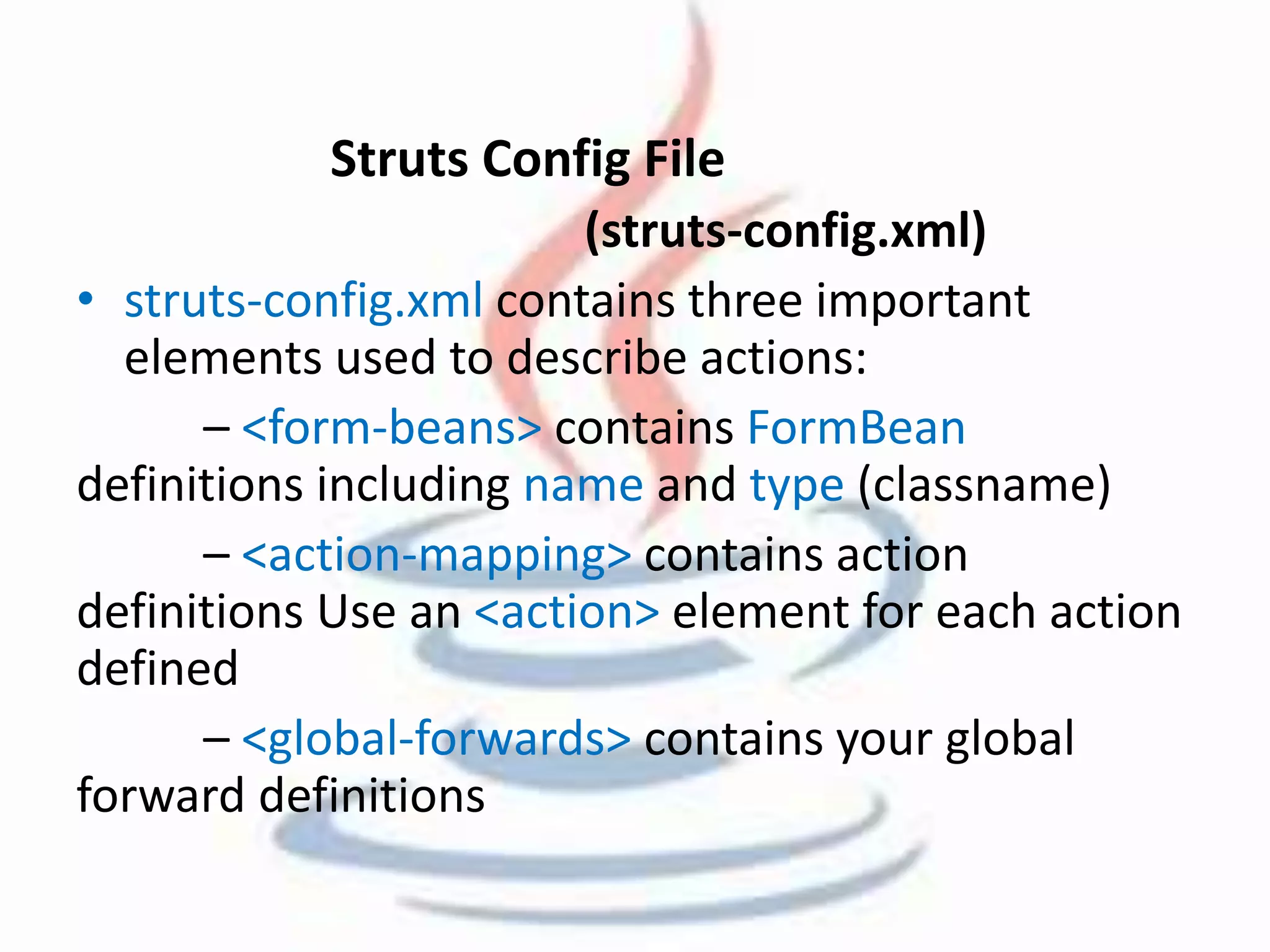 Struts Config File 
(struts-config.xml) 
• struts-config.xml contains three important 
elements used to describe actions: 
– <form-beans> contains FormBean 
definitions including name and type (classname) 
– <action-mapping> contains action 
definitions Use an <action> element for each action 
defined 
– <global-forwards> contains your global 
forward definitions 
 