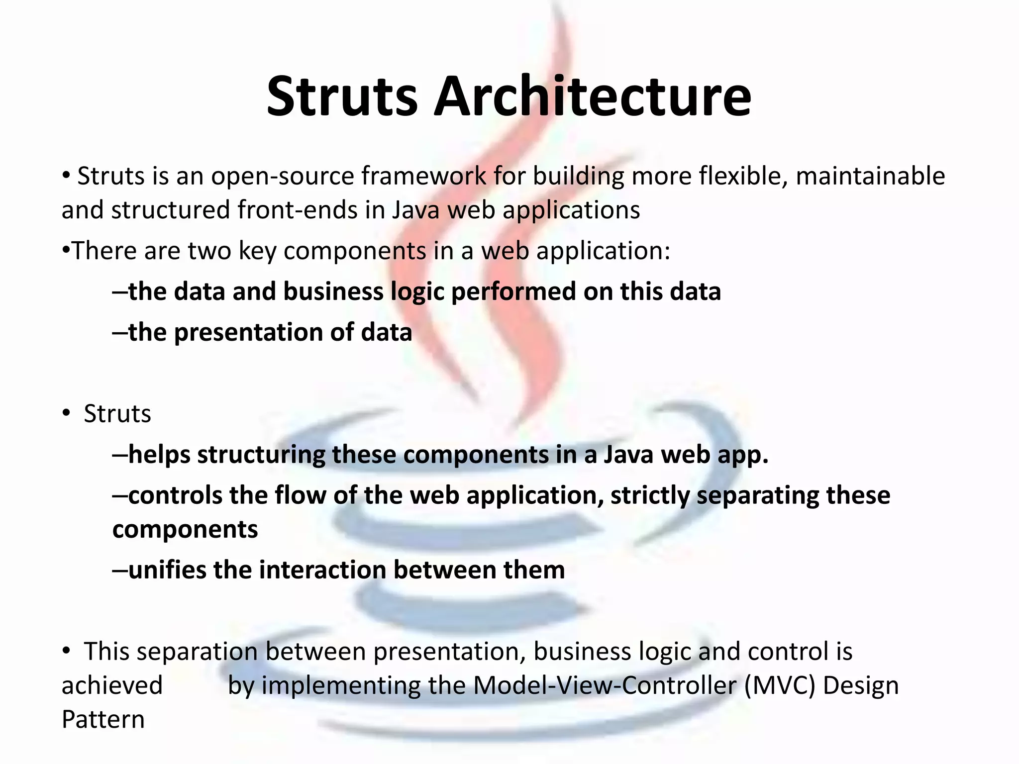 Struts Architecture 
• Struts is an open-source framework for building more flexible, maintainable 
and structured front-ends in Java web applications 
•There are two key components in a web application: 
–the data and business logic performed on this data 
–the presentation of data 
• Struts 
–helps structuring these components in a Java web app. 
–controls the flow of the web application, strictly separating these 
components 
–unifies the interaction between them 
• This separation between presentation, business logic and control is 
achieved by implementing the Model-View-Controller (MVC) Design 
Pattern 
 
