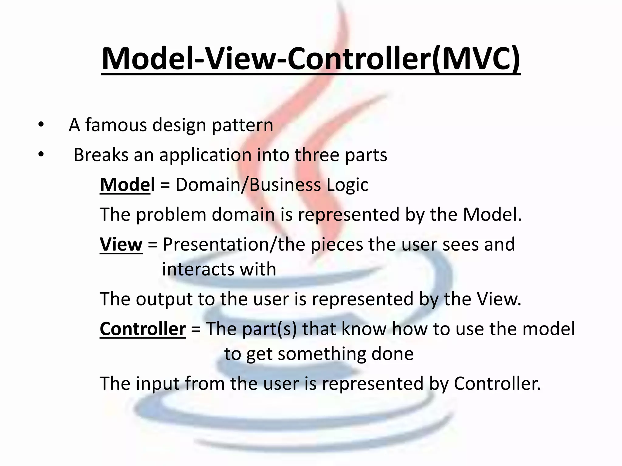 Model-View-Controller(MVC) 
• A famous design pattern 
• Breaks an application into three parts 
Model = Domain/Business Logic 
The problem domain is represented by the Model. 
View = Presentation/the pieces the user sees and 
interacts with 
The output to the user is represented by the View. 
Controller = The part(s) that know how to use the model 
to get something done 
The input from the user is represented by Controller. 
 