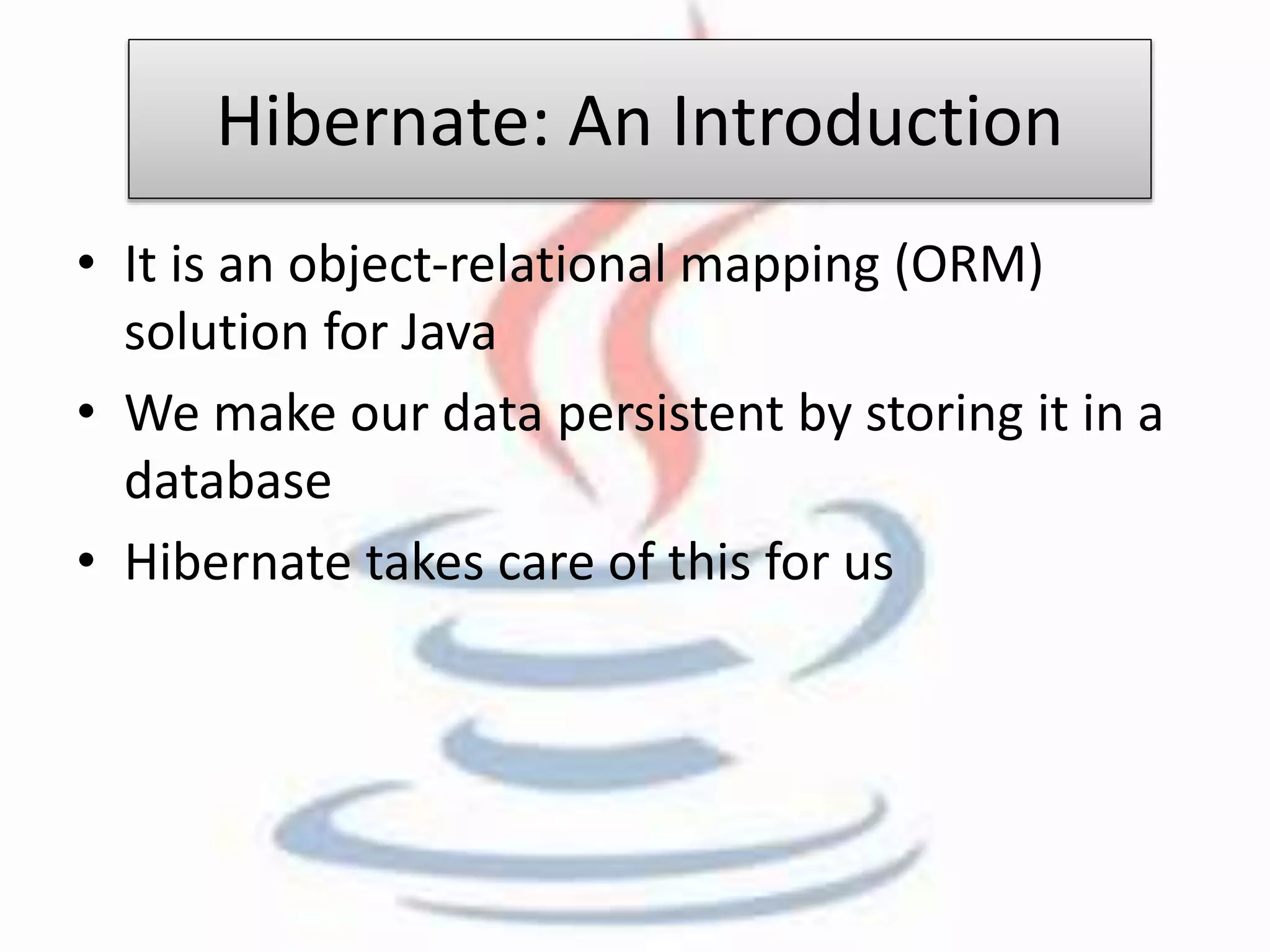 Hibernate: An Introduction 
• It is an object-relational mapping (ORM) 
solution for Java 
• We make our data persistent by storing it in a 
database 
• Hibernate takes care of this for us 
 