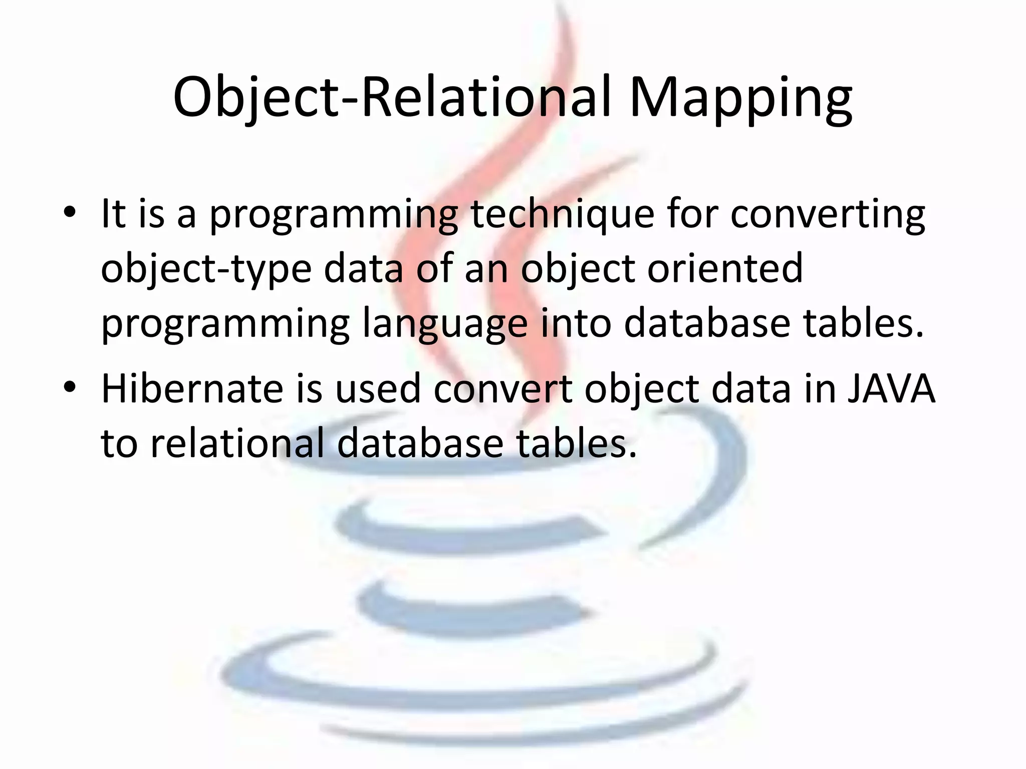 Object-Relational Mapping 
• It is a programming technique for converting 
object-type data of an object oriented 
programming language into database tables. 
• Hibernate is used convert object data in JAVA 
to relational database tables. 
 
