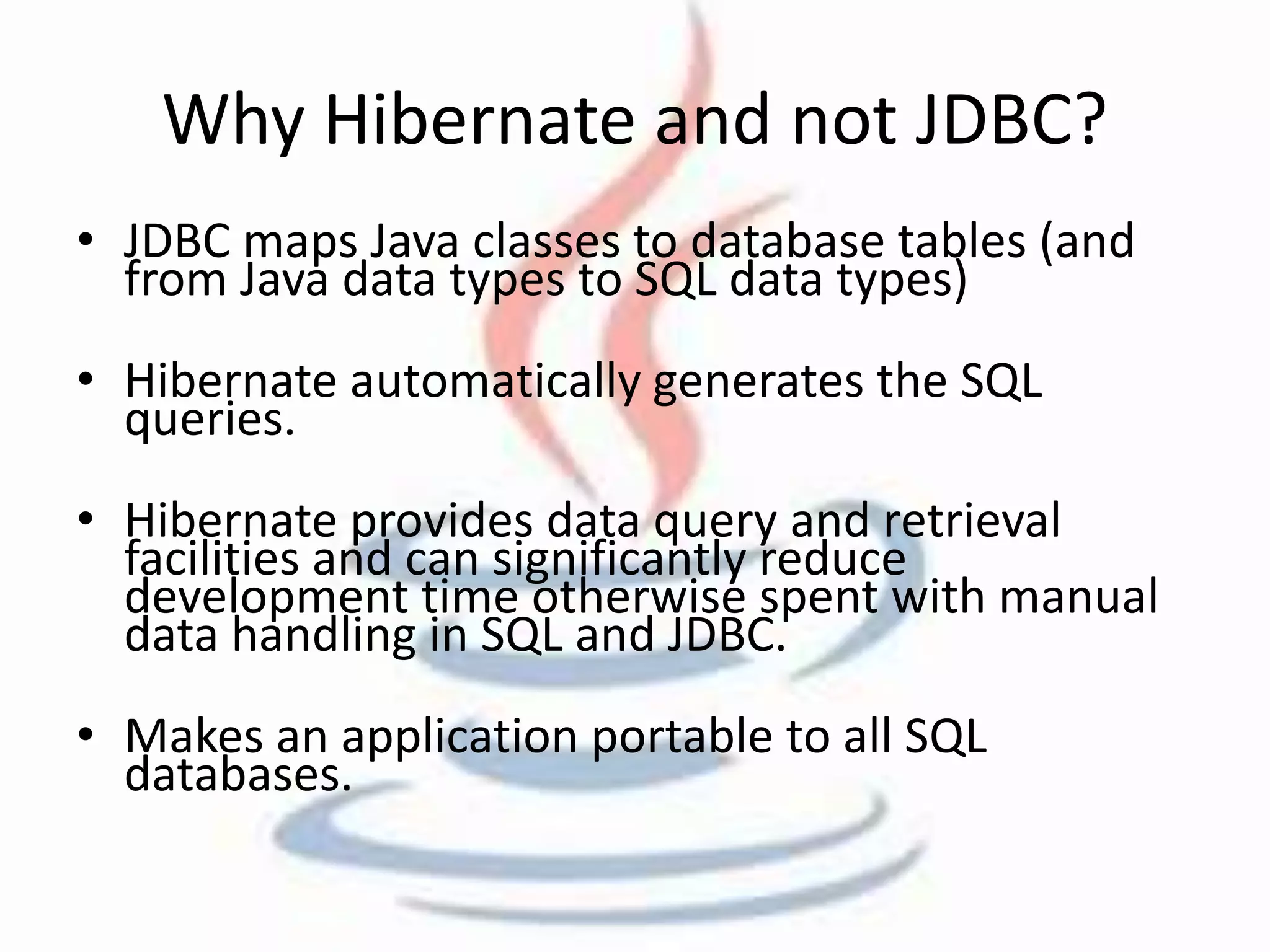 Why Hibernate and not JDBC? 
• JDBC maps Java classes to database tables (and 
from Java data types to SQL data types) 
• Hibernate automatically generates the SQL 
queries. 
• Hibernate provides data query and retrieval 
facilities and can significantly reduce 
development time otherwise spent with manual 
data handling in SQL and JDBC. 
• Makes an application portable to all SQL 
databases. 
 