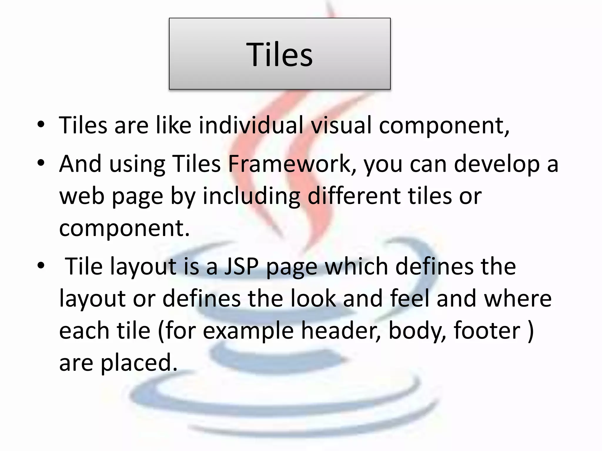 Tiles 
• Tiles are like individual visual component, 
• And using Tiles Framework, you can develop a 
web page by including different tiles or 
component. 
• Tile layout is a JSP page which defines the 
layout or defines the look and feel and where 
each tile (for example header, body, footer ) 
are placed. 
 