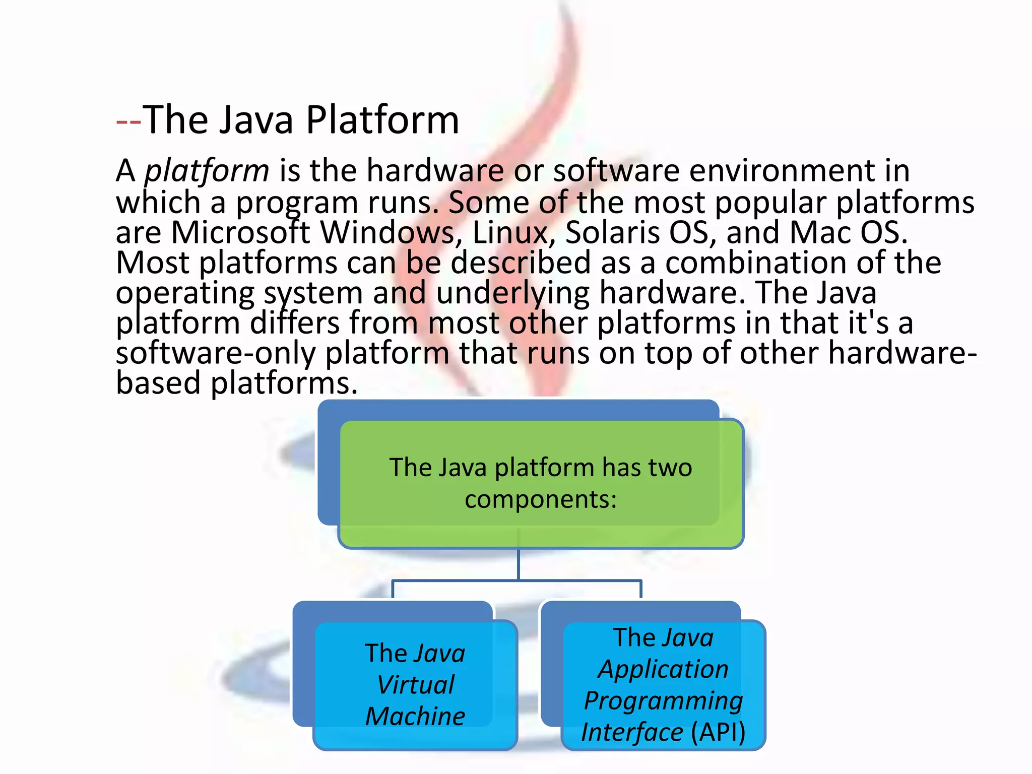 --The Java Platform 
A platform is the hardware or software environment in 
which a program runs. Some of the most popular platforms 
are Microsoft Windows, Linux, Solaris OS, and Mac OS. 
Most platforms can be described as a combination of the 
operating system and underlying hardware. The Java 
platform differs from most other platforms in that it's a 
software-only platform that runs on top of other hardware-based 
platforms. 
The Java platform has two 
components: 
The Java 
Virtual 
Machine 
The Java 
Application 
Programming 
Interface (API) 
 