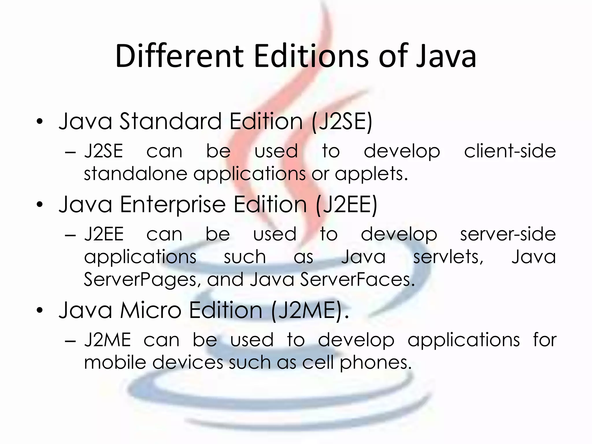Different Editions of Java 
• Java Standard Edition (J2SE) 
– J2SE can be used to develop client-side 
standalone applications or applets. 
• Java Enterprise Edition (J2EE) 
– J2EE can be used to develop server-side 
applications such as Java servlets, Java 
ServerPages, and Java ServerFaces. 
• Java Micro Edition (J2ME). 
– J2ME can be used to develop applications for 
mobile devices such as cell phones. 
 