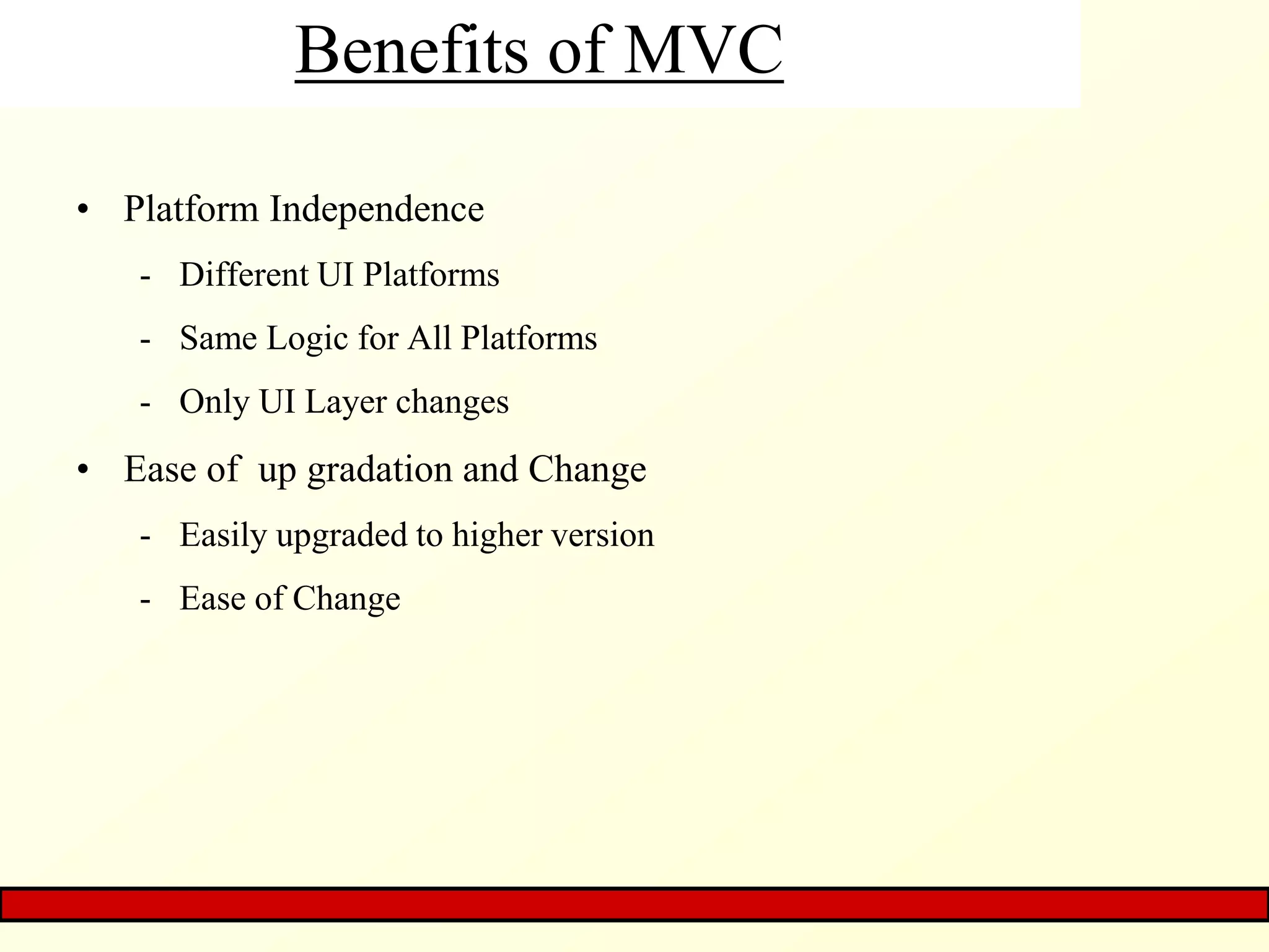 Benefits of MVC
• Platform Independence
- Different UI Platforms
- Same Logic for All Platforms
- Only UI Layer changes
• Ease of up gradation and Change
- Easily upgraded to higher version
- Ease of Change
 