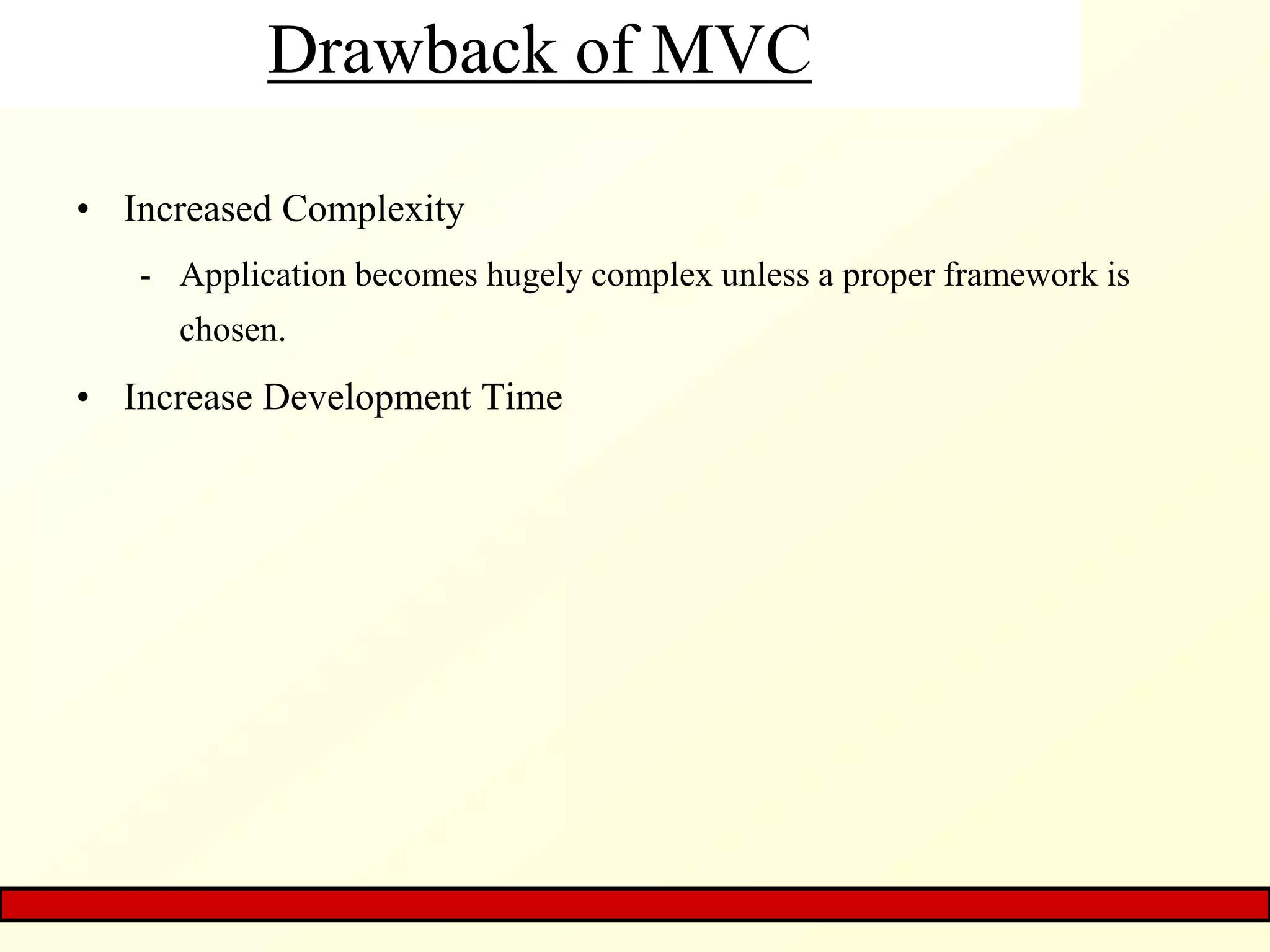 Drawback of MVC
• Increased Complexity
- Application becomes hugely complex unless a proper framework is
chosen.
• Increase Development Time
 