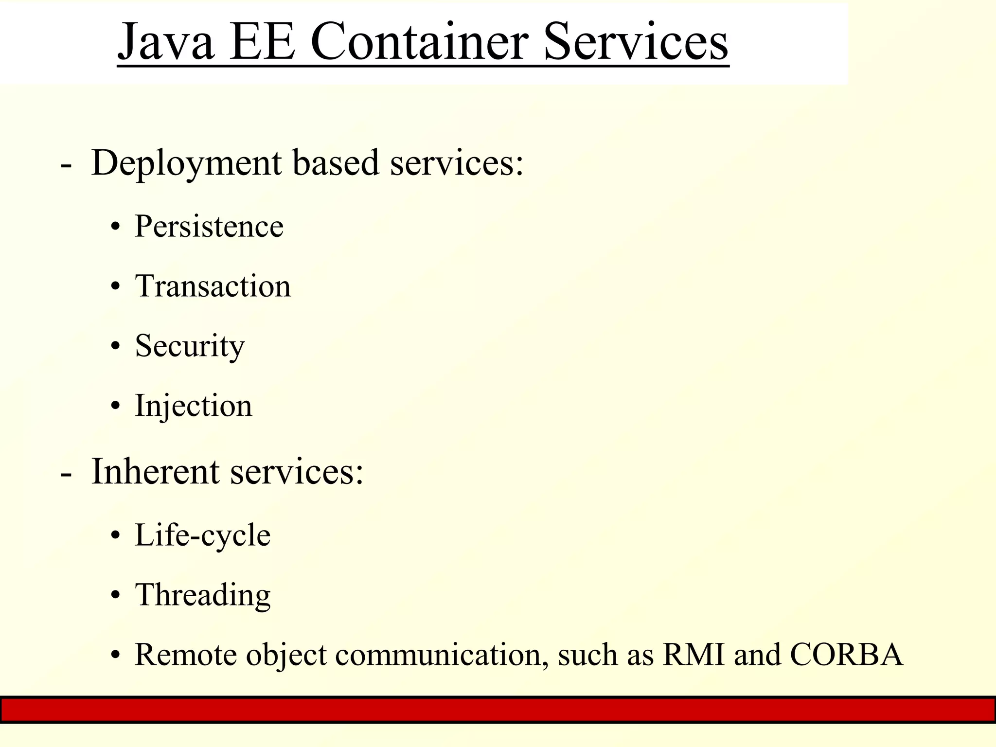 Java EE Container Services
- Deployment based services:
• Persistence
• Transaction
• Security
• Injection
- Inherent services:
• Life-cycle
• Threading
• Remote object communication, such as RMI and CORBA
 