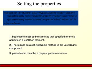 Setting the properties
<jsp:useBean id=“student" class=“mypack.Student" scope="session">
<jsp:setProperty name=“student" property=“name“ value=“king” />
<jsp:setProperty name=“student” property=“rollno” value=“21” />
</jsp:useBean>
1. beanName must be the same as that specified for the id
attribute in a useBean element.
2. There must be a setPropName method in the JavaBeans
component.
3. paramName must be a request parameter name.
 