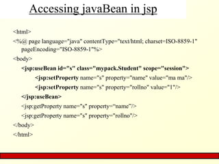 Accessing javaBean in jsp
<html>
<%@ page language="java" contentType="text/html; charset=ISO-8859-1"
pageEncoding="ISO-8859-1"%>
<body>
<jsp:useBean id="s" class="mypack.Student" scope="session">
<jsp:setProperty name="s" property="name" value="ma ma"/>
<jsp:setProperty name="s" property="rollno" value="1"/>
</jsp:useBean>
<jsp:getProperty name="s" property=“name”/>
<jsp:getProperty name="s" property="rollno"/>
</body>
</html>
 