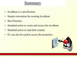 Summary
• JavaBean is a specification
• Simple convention for creating JavaBean
• Best Practises
• Standard action to create and access the JavaBean
• Standard action to read their content
• EL can also be used to access the properties
 