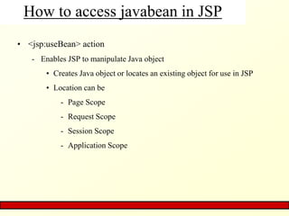 How to access javabean in JSP
• <jsp:useBean> action
- Enables JSP to manipulate Java object
• Creates Java object or locates an existing object for use in JSP
• Location can be
- Page Scope
- Request Scope
- Session Scope
- Application Scope
 
