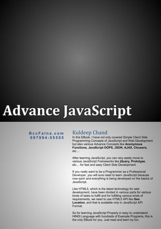 Advance JavaScript
B c c F a l n a . c o m
0 9 7 9 9 4 - 5 5 5 0 5
Kuldeep Chand
In this EBook, I have not only covered Simple Client Side
Programming Concepts of JavaScript and Web Development
but also various Advance Concepts like Anonymous
Functions, JavaScript OOPS, JSON, AJAX, Clousers,
etc…
After learning JavaScript, you can very easily move to
various JavaScript Frameworks like jQuery, Prototype,
etc… for fast and easy Client Side Development.
If you really want to be a Programmer as a Professional
Developer, you will sure need to learn JavaScript because
now each and everything is being developed on the basics of
JavaScript.
Like HTML5, which is the latest technology for web
development, have been divided in various parts for various
kinds of tasks to fulfill and for fulfilling various kinds of
requirements, we need to use HTML5 API like Geo
Location, and that is available only in JavaScript API
Format.
So for learning JavaScript Properly in easy to understand
HINDI Language with hundreds of Example Programs, this is
the only EBook for you. Just read and learn by fun.
 