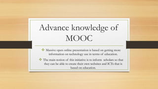 Advance knowledge of
MOOC
 Massive open online presentation is based on getting more
information on technology use in terms of education.

 The main notion of this initiative is to inform scholars so that
they can be able to create their own websites and ICTs that is
based on education.

 
