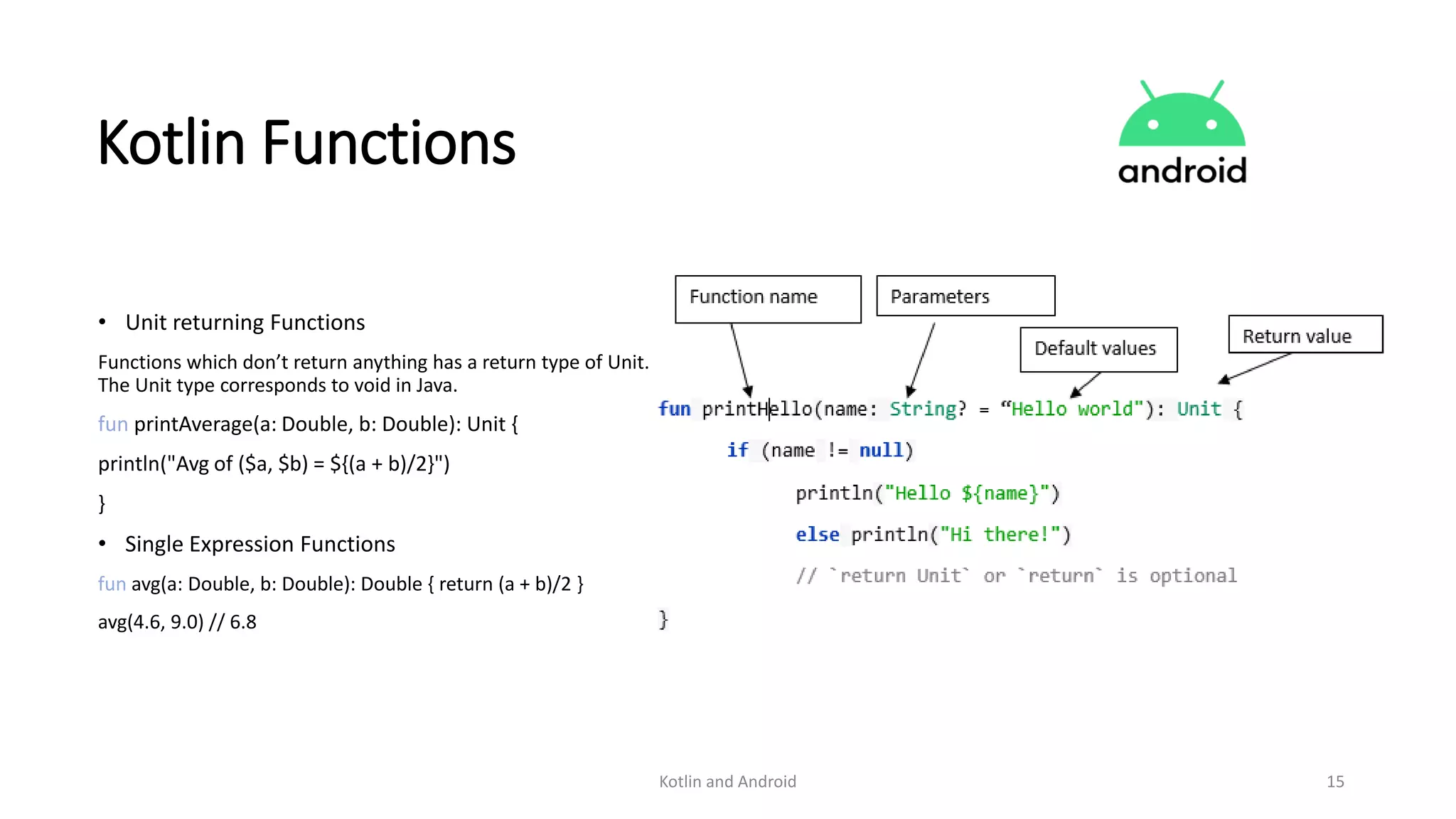Kotlin and Android 15
Kotlin Functions
• Unit returning Functions
Functions which don’t return anything has a return type of Unit.
The Unit type corresponds to void in Java.
fun printAverage(a: Double, b: Double): Unit {
println("Avg of ($a, $b) = ${(a + b)/2}")
}
• Single Expression Functions
fun avg(a: Double, b: Double): Double { return (a + b)/2 }
avg(4.6, 9.0) // 6.8
 