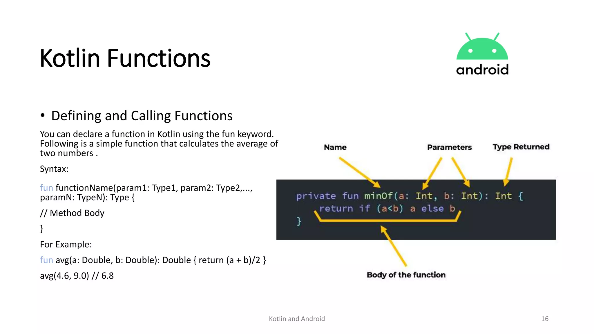 Kotlin and Android 16
Kotlin Functions
• Defining and Calling Functions
You can declare a function in Kotlin using the fun keyword.
Following is a simple function that calculates the average of
two numbers .
Syntax:
fun functionName(param1: Type1, param2: Type2,...,
paramN: TypeN): Type {
// Method Body
}
For Example:
fun avg(a: Double, b: Double): Double { return (a + b)/2 }
avg(4.6, 9.0) // 6.8
 