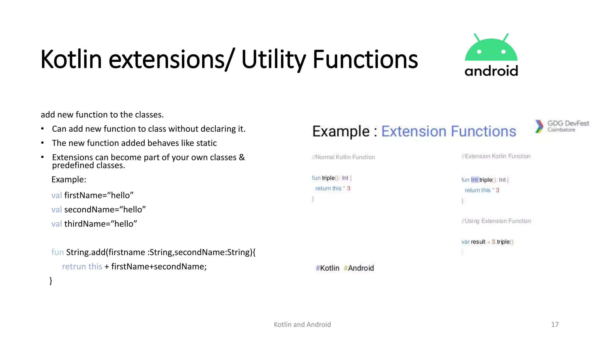 Kotlin and Android 17
Kotlin extensions/ Utility Functions
add new function to the classes.
• Can add new function to class without declaring it.
• The new function added behaves like static
• Extensions can become part of your own classes &
predefined classes.
Example:
val firstName=“hello”
val secondName=“hello”
val thirdName=“hello”
fun String.add(firstname :String,secondName:String){
retrun this + firstName+secondName;
}
 