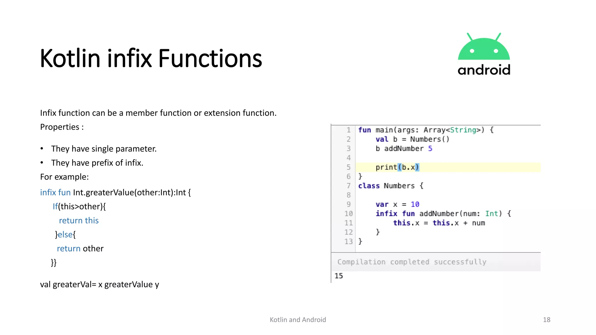 Kotlin and Android 18
Kotlin infix Functions
Infix function can be a member function or extension function.
Properties :
• They have single parameter.
• They have prefix of infix.
For example:
infix fun Int.greaterValue(other:Int):Int {
If(this>other){
return this
}else{
return other
}}
val greaterVal= x greaterValue y
 