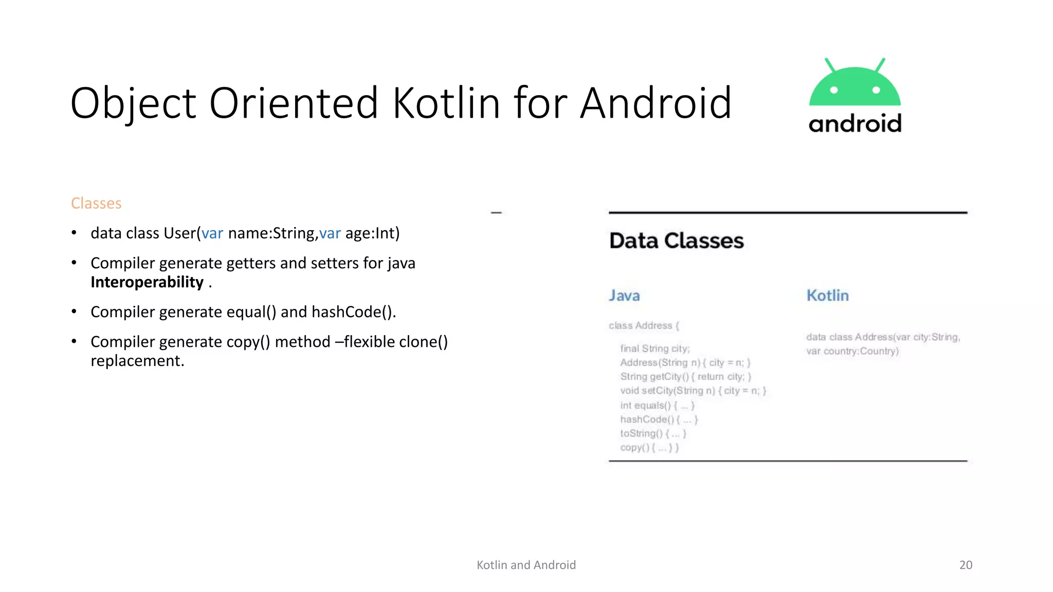 Kotlin and Android 20
Object Oriented Kotlin for Android
Classes
• data class User(var name:String,var age:Int)
• Compiler generate getters and setters for java
Interoperability .
• Compiler generate equal() and hashCode().
• Compiler generate copy() method –flexible clone()
replacement.
 