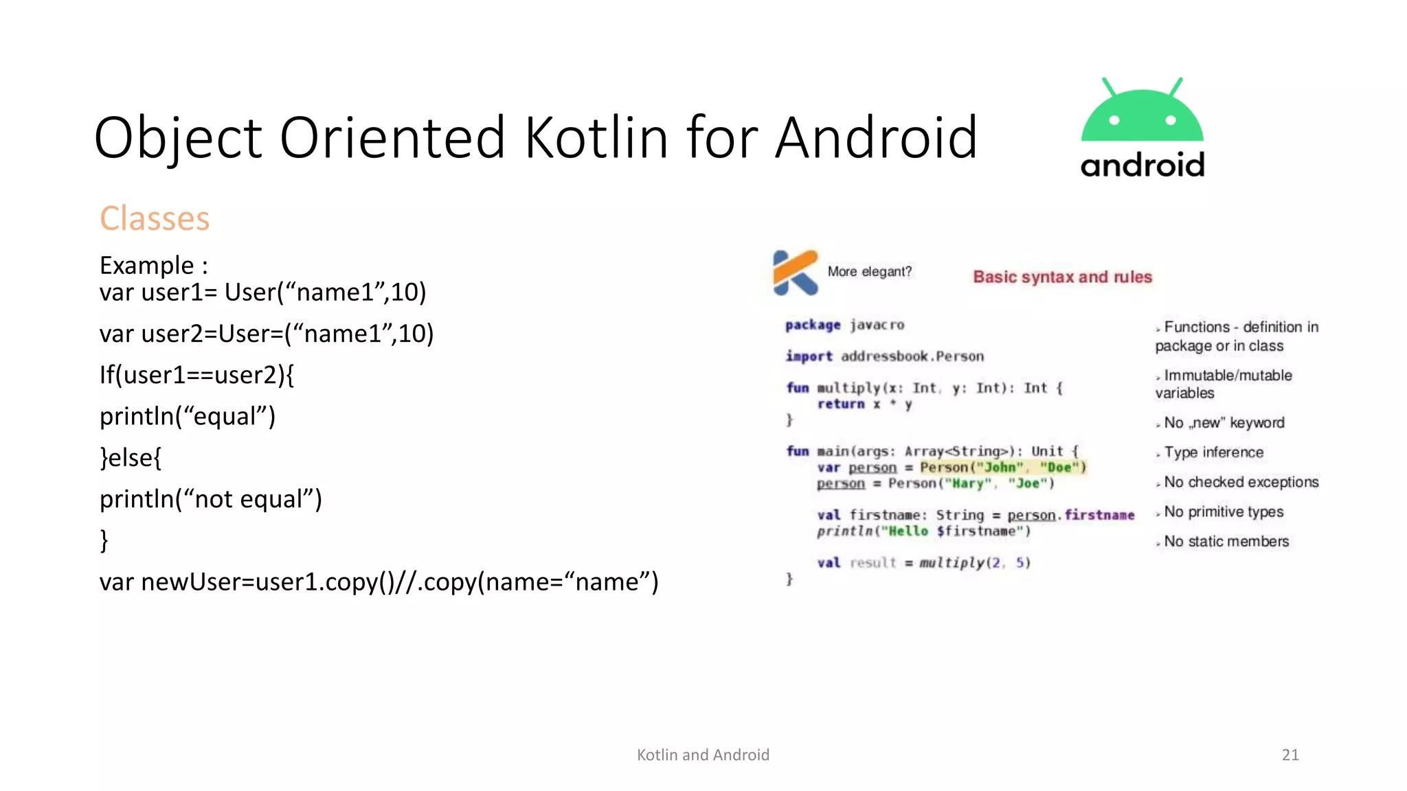 Kotlin and Android 21
Object Oriented Kotlin for Android
Classes
Example :
var user1= User(“name1”,10)
var user2=User=(“name1”,10)
If(user1==user2){
println(“equal”)
}else{
println(“not equal”)
}
var newUser=user1.copy()//.copy(name=“name”)
 
