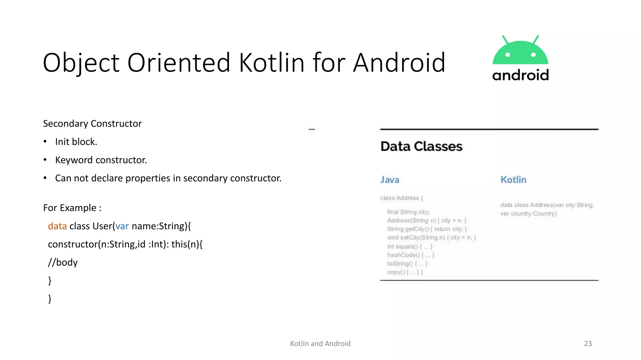 Kotlin and Android 23
Object Oriented Kotlin for Android
Secondary Constructor
• Init block.
• Keyword constructor.
• Can not declare properties in secondary constructor.
For Example :
data class User(var name:String){
constructor(n:String,id :Int): this(n){
//body
}
}
 