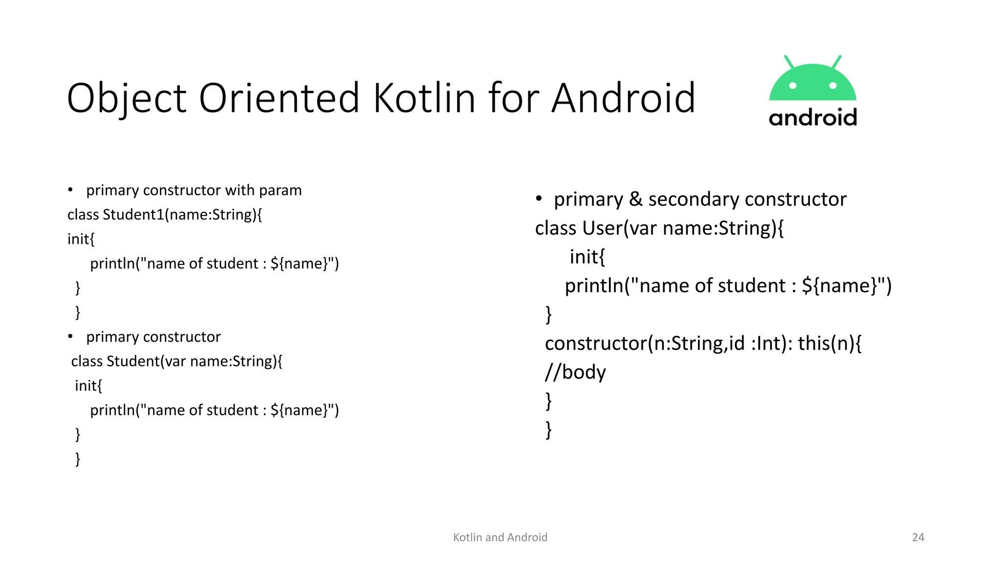 Kotlin and Android 24
Object Oriented Kotlin for Android
• primary constructor with param
class Student1(name:String){
init{
println("name of student : ${name}")
}
}
• primary constructor
class Student(var name:String){
init{
println("name of student : ${name}")
}
}
• primary & secondary constructor
class User(var name:String){
init{
println("name of student : ${name}")
}
constructor(n:String,id :Int): this(n){
//body
}
}
 