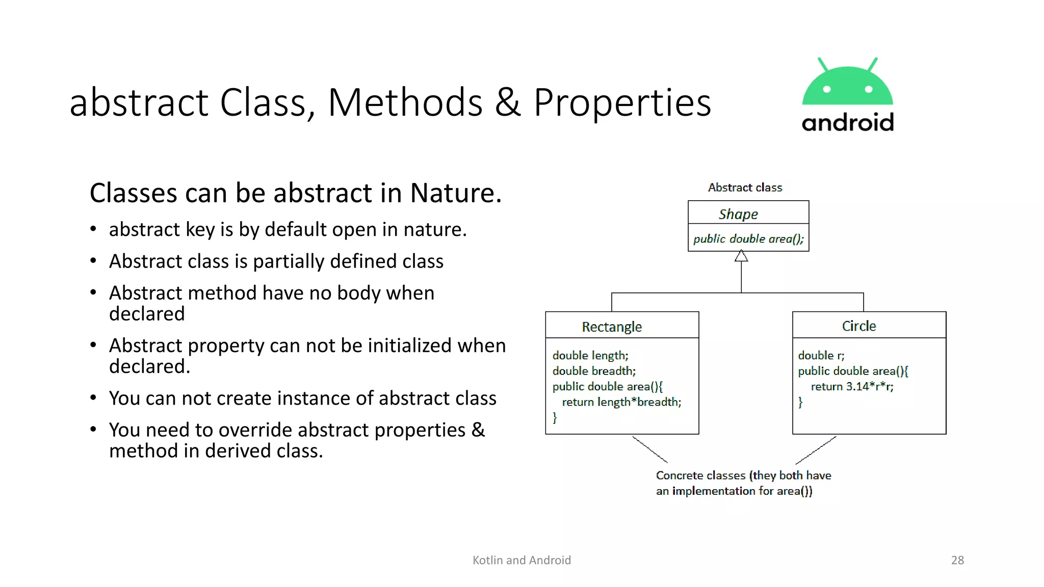 Kotlin and Android 28
abstract Class, Methods & Properties
Classes can be abstract in Nature.
• abstract key is by default open in nature.
• Abstract class is partially defined class
• Abstract method have no body when
declared
• Abstract property can not be initialized when
declared.
• You can not create instance of abstract class
• You need to override abstract properties &
method in derived class.
 