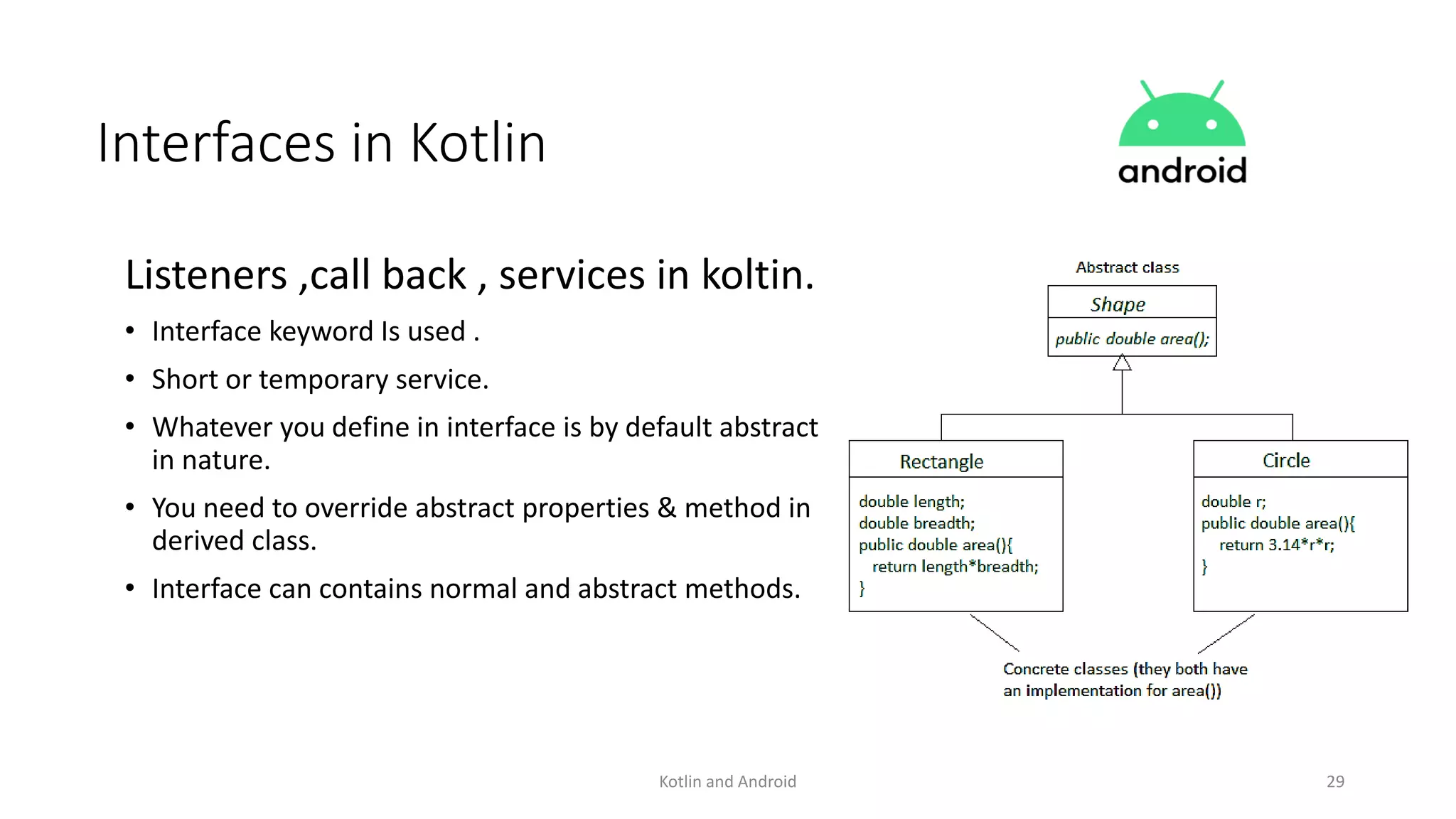 Kotlin and Android 29
Interfaces in Kotlin
Listeners ,call back , services in koltin.
• Interface keyword Is used .
• Short or temporary service.
• Whatever you define in interface is by default abstract
in nature.
• You need to override abstract properties & method in
derived class.
• Interface can contains normal and abstract methods.
 