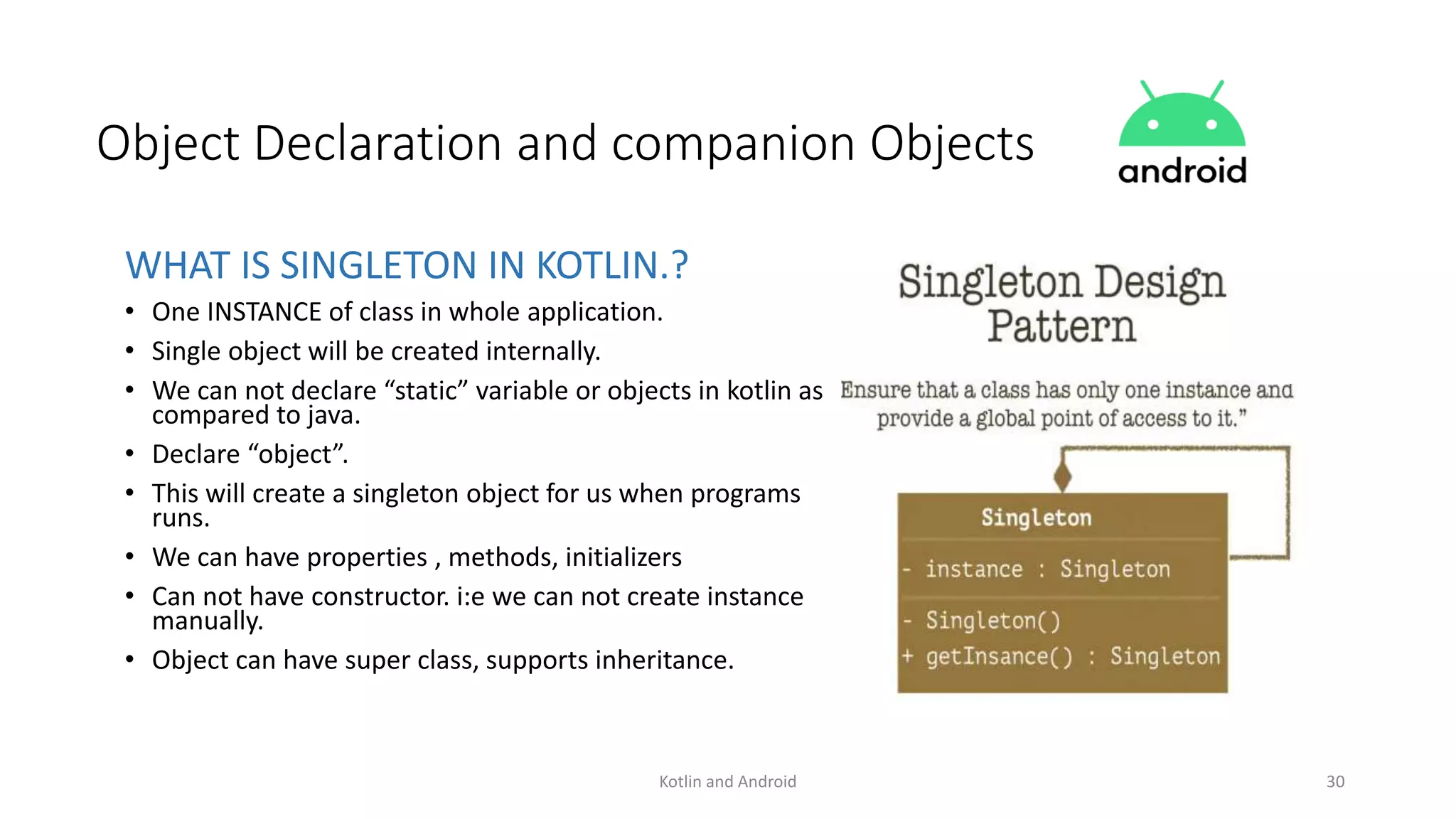 Kotlin and Android 30
Object Declaration and companion Objects
WHAT IS SINGLETON IN KOTLIN.?
• One INSTANCE of class in whole application.
• Single object will be created internally.
• We can not declare “static” variable or objects in kotlin as
compared to java.
• Declare “object”.
• This will create a singleton object for us when programs
runs.
• We can have properties , methods, initializers
• Can not have constructor. i:e we can not create instance
manually.
• Object can have super class, supports inheritance.
 
