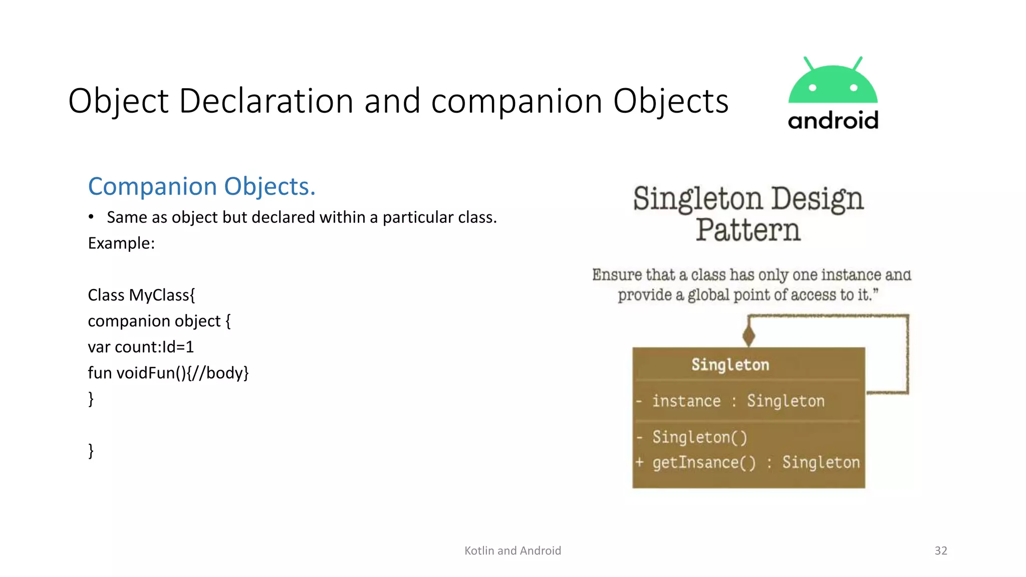 Kotlin and Android 32
Object Declaration and companion Objects
Companion Objects.
• Same as object but declared within a particular class.
Example:
Class MyClass{
companion object {
var count:Id=1
fun voidFun(){//body}
}
}
 