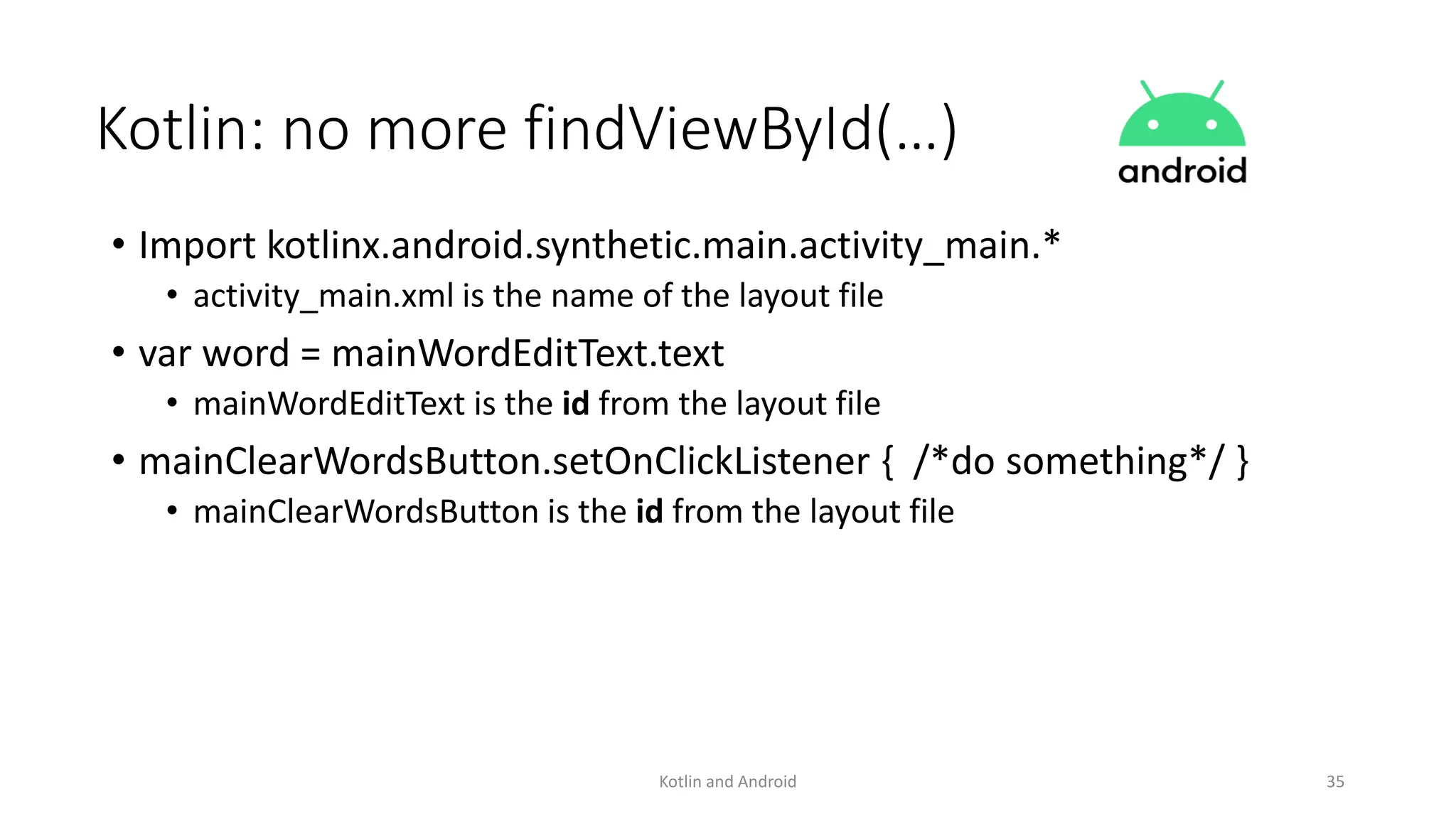 Kotlin: no more findViewById(…)
• Import kotlinx.android.synthetic.main.activity_main.*
• activity_main.xml is the name of the layout file
• var word = mainWordEditText.text
• mainWordEditText is the id from the layout file
• mainClearWordsButton.setOnClickListener { /*do something*/ }
• mainClearWordsButton is the id from the layout file
Kotlin and Android 35
 