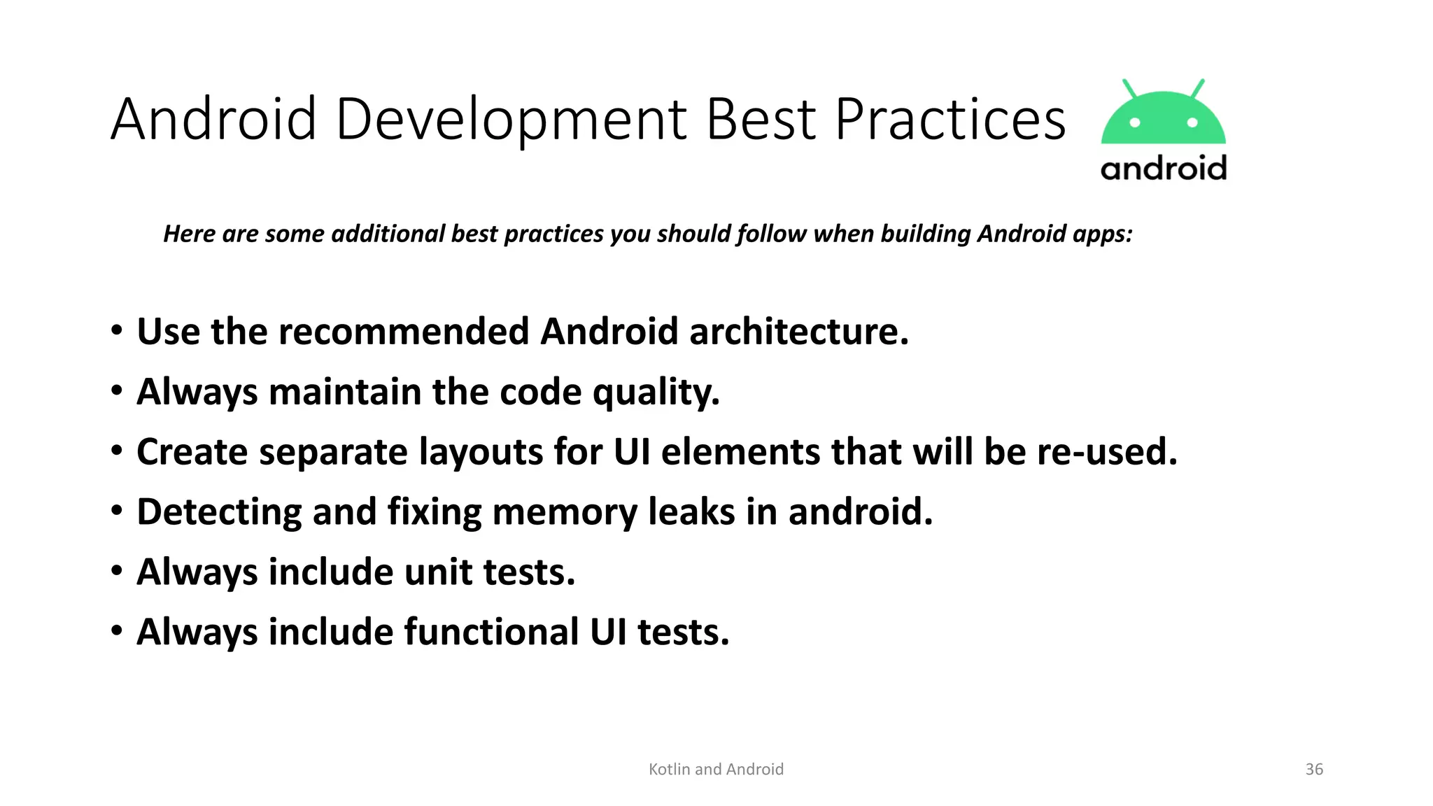 Android Development Best Practices
Here are some additional best practices you should follow when building Android apps:
• Use the recommended Android architecture.
• Always maintain the code quality.
• Create separate layouts for UI elements that will be re-used.
• Detecting and fixing memory leaks in android.
• Always include unit tests.
• Always include functional UI tests.
Kotlin and Android 36
 