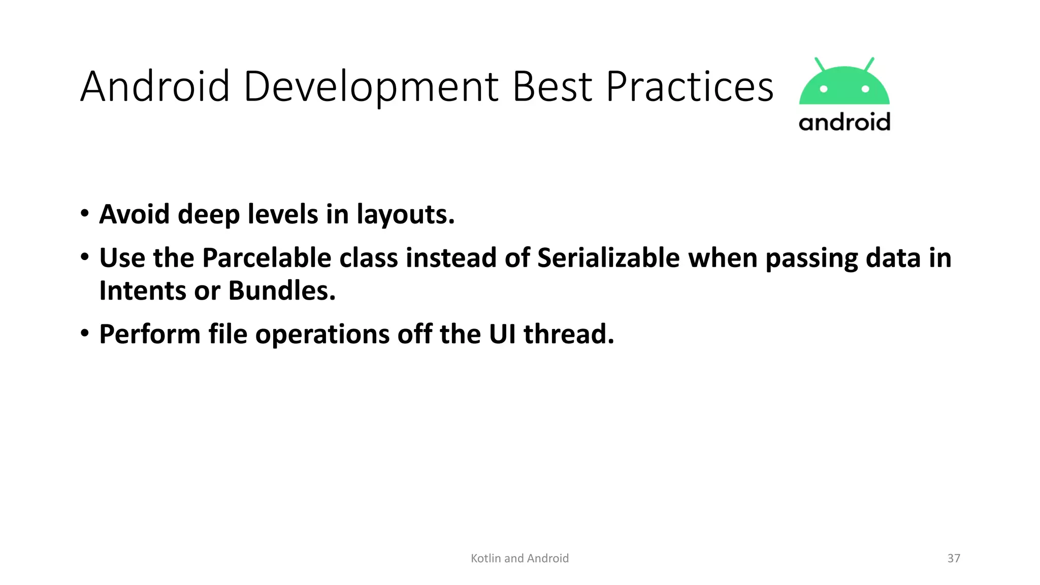 Android Development Best Practices
• Avoid deep levels in layouts.
• Use the Parcelable class instead of Serializable when passing data in
Intents or Bundles.
• Perform file operations off the UI thread.
Kotlin and Android 37
 