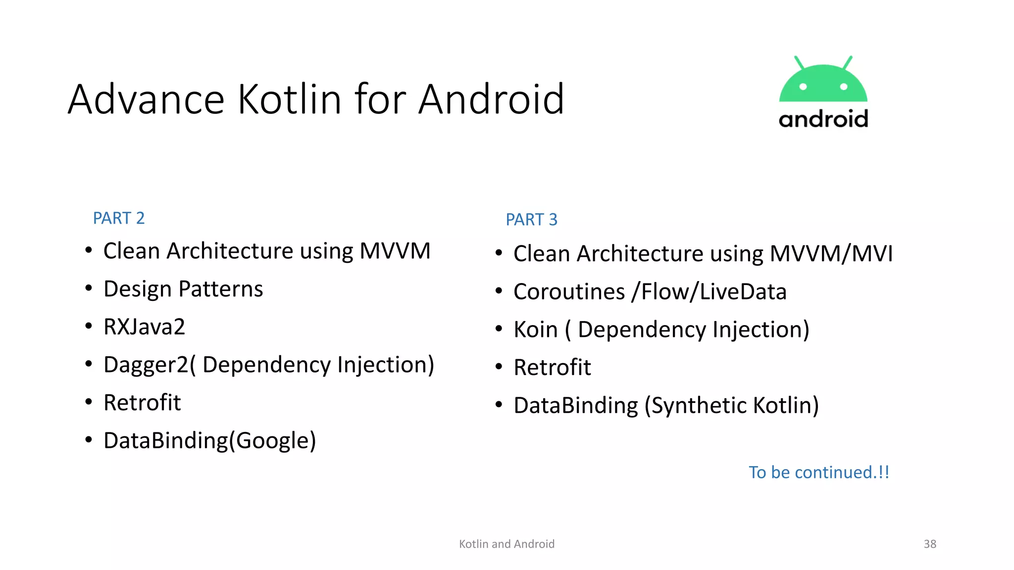 Kotlin and Android 38
Advance Kotlin for Android
• Clean Architecture using MVVM
• Design Patterns
• RXJava2
• Dagger2( Dependency Injection)
• Retrofit
• DataBinding(Google)
• Clean Architecture using MVVM/MVI
• Coroutines /Flow/LiveData
• Koin ( Dependency Injection)
• Retrofit
• DataBinding (Synthetic Kotlin)
PART 2 PART 3
To be continued.!!
 