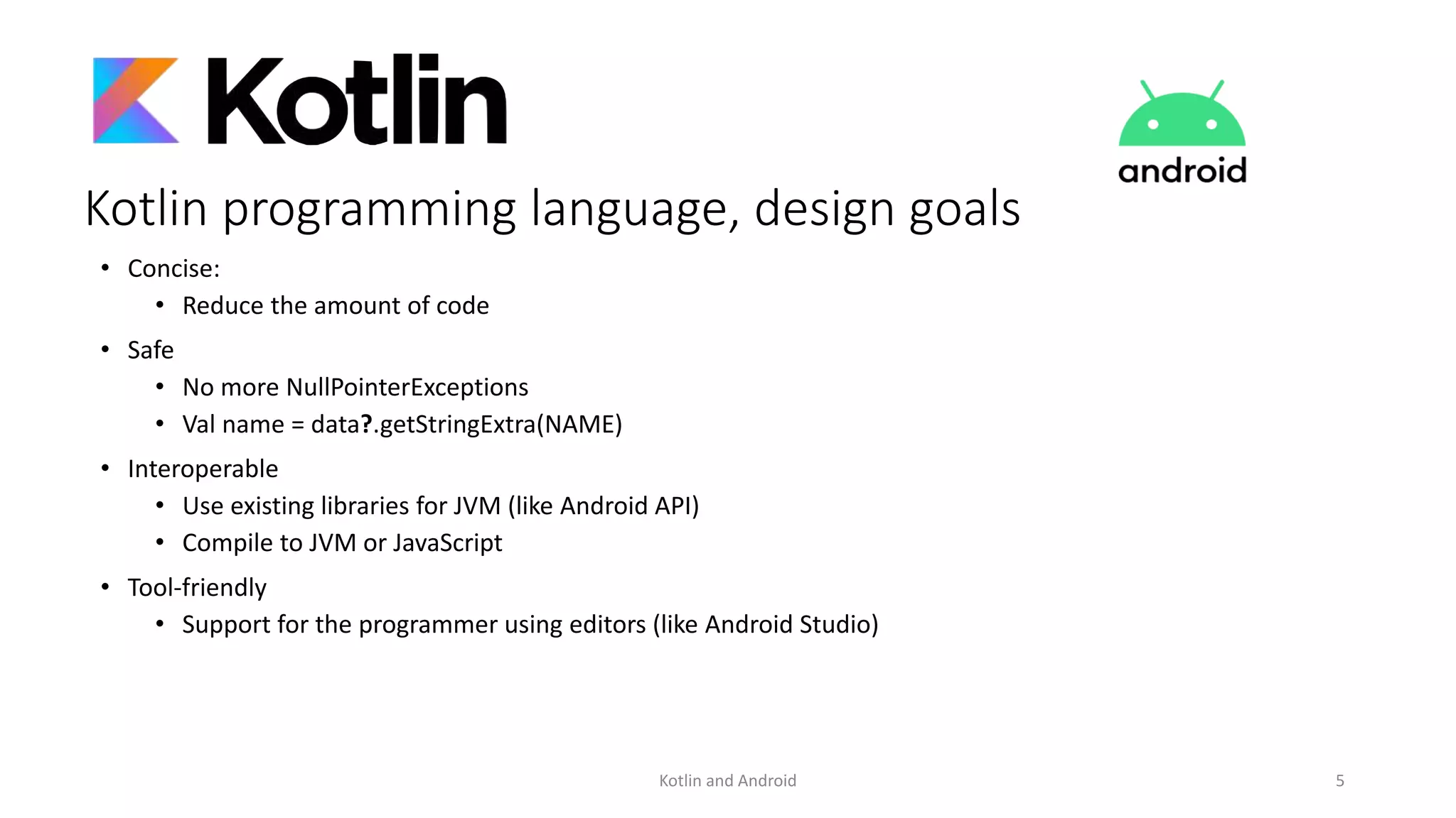 Kotlin programming language, design goals
• Concise:
• Reduce the amount of code
• Safe
• No more NullPointerExceptions
• Val name = data?.getStringExtra(NAME)
• Interoperable
• Use existing libraries for JVM (like Android API)
• Compile to JVM or JavaScript
• Tool-friendly
• Support for the programmer using editors (like Android Studio)
Kotlin and Android 5
 