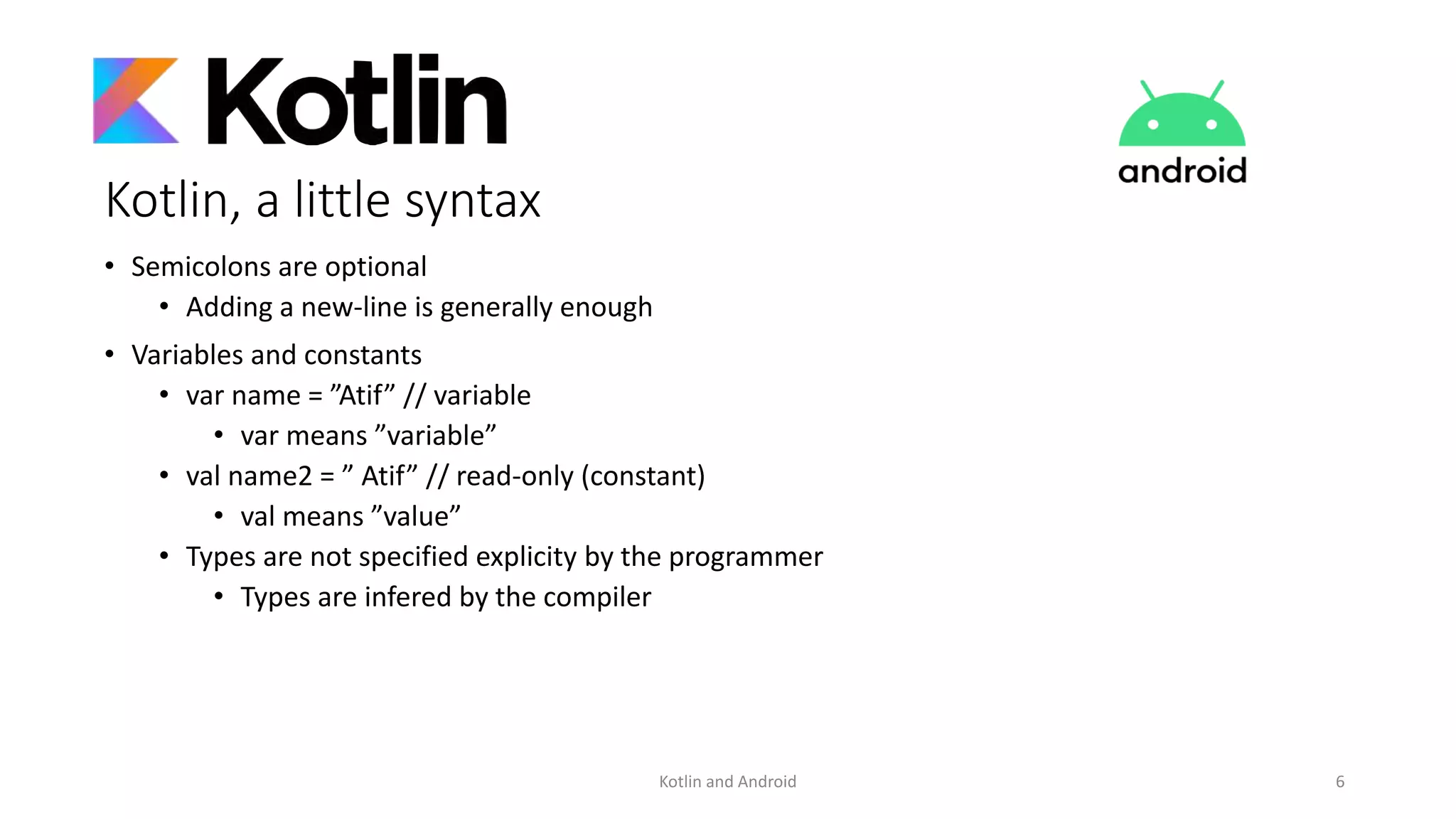 Kotlin, a little syntax
• Semicolons are optional
• Adding a new-line is generally enough
• Variables and constants
• var name = ”Atif” // variable
• var means ”variable”
• val name2 = ” Atif” // read-only (constant)
• val means ”value”
• Types are not specified explicity by the programmer
• Types are infered by the compiler
Kotlin and Android 6
 