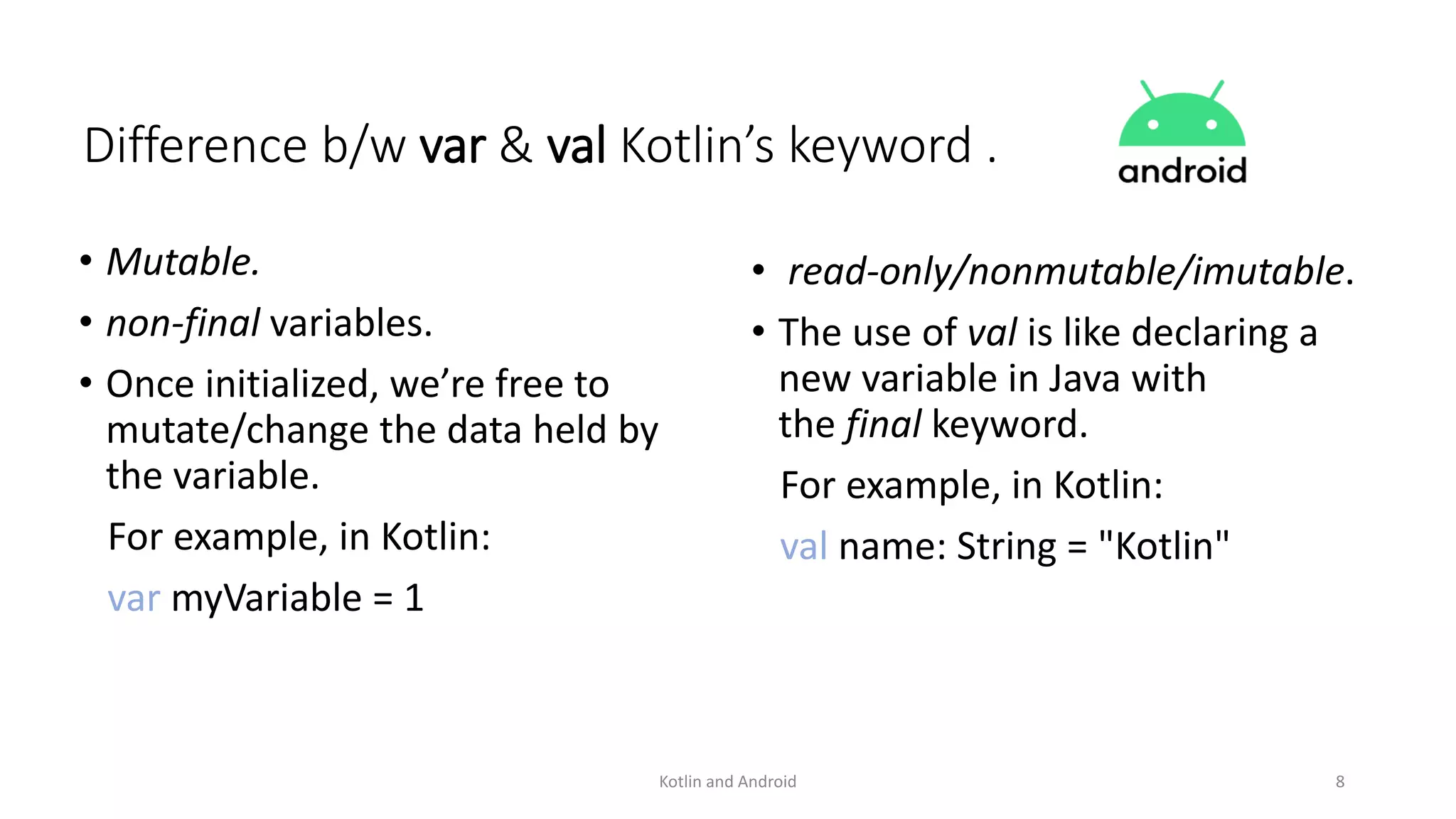 • Mutable.
• non-final variables.
• Once initialized, we’re free to
mutate/change the data held by
the variable.
For example, in Kotlin:
var myVariable = 1
• read-only/nonmutable/imutable.
• The use of val is like declaring a
new variable in Java with
the final keyword.
For example, in Kotlin:
val name: String = "Kotlin"
Kotlin and Android 8
Difference b/w var & val Kotlin’s keyword .
 