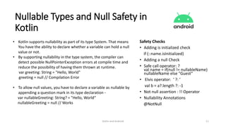 Kotlin and Android 11
Nullable Types and Null Safety in
Kotlin
• Kotlin supports nullability as part of its type System. That means
You have the ability to declare whether a variable can hold a null
value or not.
• By supporting nullability in the type system, the compiler can
detect possible NullPointerException errors at compile time and
reduce the possibility of having them thrown at runtime.
var greeting: String = "Hello, World"
greeting = null // Compilation Error
• To allow null values, you have to declare a variable as nullable by
appending a question mark in its type declaration -
var nullableGreeting: String? = "Hello, World“
nullableGreeting = null // Works
Safety Checks
• Adding is initialized check
if (::name.isInitialized)
• Adding a null Check
• Safe call operator: ?
val name = if(null != nullableName)
nullableName else "Guest“
• Elvis operator: ‘ ?: ’
val b = a?.length ?: -1
• Not null assertion : !! Operator
• Nullability Annotations
@NotNull
 